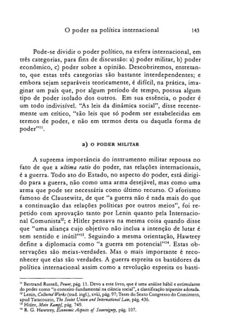 o poder na política internacional 143
Pode-se dividir o poder político, na esfera internacional, em
três categorias, para fins de discussão: a) poder militar, b) poder
econômico, c) poder sobre a opinião. Descobriremos, entretan­
to, que estas três categorias são bastante interdependentes; e
embora sejam separáveis teoricamente, é difícil, na prática, ima­
ginar um país que, por algum período de tempo, possua algum
tipo de poder isolado dos outros. Em sua essência, o poder é
um todo indivisível. "As leis da dinâmica social", disse recente­
mente um crítico, "são leis que só podem ser estabelecidas em
termos de poder, e não em termos desta ou daquela forma de
poder"!'.
a) o PODER MILITAR
A suprema importância do instrumento militar repousa no
fato de que a ultima ratio do poder, nas relações internacionais,
é a guerra. Todo ato do Estado, no aspecto do poder, está dirigi­
do para a guerra, não como uma arma desejável, mas como uma
arma que pode ser necessária como último recurso. O aforismo
famoso de Clausewitz, de que "a guerra não é nada mais do que
a continuação das relações políticas por outros meios", foi re­
petido com aprovação tanto por Lenin quanto pela Internacio­
nal Comunista'ê; e Hitler pensava na mesma coisa quando disse
que "uma aliança cujo objetivo não inclua a intenção de lutar é
sem sentido e inútil"!", Seguindo a mesma orientação, Hawtrey
define a diplomacia como "a guerra em potencial"!". Estas ob­
servações são meias-verdades. Mas o mais importante é reco­
nhecer que elas são verdades. A guerra espreita os bastidores da
política internacional assim como a revolução espreita os basti­
11 Bertrand Russell, Pouer, pág. 11. Devo a este livro, que é uma análise hábil e estimulante

do poder como "o conceito fundamental na ciência social", a classificação tripartite adotada.

12 Lenin, Collected Works (trad, ingl.), xviii, pág. 97; Teses do Sexto Congresso do Comintern,

apud Taracouzio, Tbe Sooiet Union and lnternational Latu, pág. 436.

13 Hitler, Mein KampJ, pág. 749.

14 R. G. Hawtrey, Economic Apeeis of Sovereignry, pág. 107.

 
