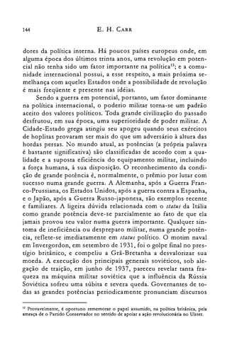 144 E. H. CARR
dores da política interna. Há poucos países europeus onde, em
alguma época dos últimos trinta anos, uma revolução em poten­
cial não tenha sido um fator importante na política'"; e a comu­
nidade internacional possui, a esse respeito, a mais próxima se­
melhança com aqueles Estados onde a possibilidade de revolução
é mais freqüente e presente nas idéias.
Sendo a guerra em potencial, portanto, um fator dominante
na política internacional, o poderio militar torna-se um padrão
aceito dos valores políticos. Toda grande civilização do passado
desfrutou, em sua época, uma superioridade de poder militar. A
Cidade-Estado grega atingiu seu apogeu quando seus exércitos
de hoplitas provaram ser mais do que um adversário à altura das
hordas persas. No mundo atual, as potências (a própria palavra
é bastante significativa) são classificadas de acordo com a qua­
lidade e a suposta eficiência do equipamento militar, incluindo
a força humana, à sua disposição. O reconhecimento da condi­
ção de grande potência é, normalmente, o prêmio por lutar com
sucesso numa grande guerra. A Alemanha, após a Guerra Fran­
co-Prussiana, os Estados Unidos, após a guerra contra a Espanha,
e o Japão, após a Guerra Russo-japonesa, são exemplos recente
e familiares. A ligeira dúvida relacionada com o status da Itália
como grande potência deve-se parcialmente ao fato de que ela
jamais provou seu valor numa guerra importante. Qualquer sin­
toma de ineficiência ou despreparo militar, numa grande potên­
cia, reflete-se imediatamente em status político. O motim naval
em Invergordon, em setembro de 1931, foi o golpe final no pres­
tígio britânico, e compeliu a Grã-Bretanha a desvalorizar sua
moeda. A execução dos principais generais soviéticos, sob ale­
gação de traição, em junho de 1937, pareceu revelar tanta fra­
queza na máquina militar soviética que a influência da Rússia
Soviética sofreu uma súbita e severa queda. Governantes de to­
das as grandes potências periodicamente pronunciam discursos
13 Provavelmente, é oportuno rememorar o papel assumido, na política britânica, pela
ameaça de o Partido Conservador no sentido de apoiar a ação revolucionária no Ulster,
 