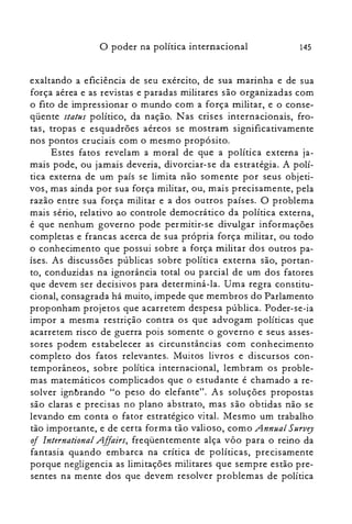 145o poder na política internacional
exaltando a eficiência de seu exército, de sua marinha e de sua
força aérea e as revistas e paradas militares são organizadas com
o fito de impressionar o mundo com a força militar, e o conse­
qüente status político, da nação. Nas crises internacionais, fro­
tas, tropas e esquadrões aéreos se mostram significativamente
nos pontos cruciais com o mesmo propósito.
Estes fatos revelam a moral de que a política externa ja­
mais pode, ou jamais deveria, divorciar-se da estratégia. A polí­
tica externa de um país se limita não somente por seus objeti­
vos, mas ainda por sua força militar, ou, mais precisamente, pela
razão entre sua força militar e a dos outros países. O problema
mais sério, relativo ao controle democrático da política externa,
é que nenhum governo pode permitir-se divulgar informações
completas e francas acerca de sua própria força militar, ou todo
o conhecimento que possui sobre a força militar dos outros pa­
ises. As discussões públicas sobre política externa são, portan­
to, conduzidas na ignorância total ou parcial de um dos fatores
que devem ser decisivos para determiná-la. Uma regra constitu­
cional, consagrada há muito, impede que membros do Parlamento
proponham projetos que acarretem despesa pública. Poder-se-ia
impor a mesma restrição contra os que advogam políticas que
acarretem risco de guerra pois somente o governo e seus asses­
sores podem estabelecer as circunstâncias com conhecimento
completo dos fatos relevantes. Muitos livros e discursos con­
temporâneos, sobre política internacional, lembram os proble­
mas matemáticos complicados que o estudante é chamado a re­
solver ignbrando "o peso do elefante". As soluções propostas
são claras e precisas no plano abstrato, mas são obtidas não se
levando em conta o fator estratégico vital. Mesmo um trabalho
tão importante, e de certa forma tão valioso, como Annual Survey
oi International Affairs, freqüentemente alça vôo para o reino da
fantasia quando embarca na crítica de políticas, precisamente
porque negligencia as limitações militares que sempre estão pre­
sentes na mente dos que devem resolver problemas de política
 
