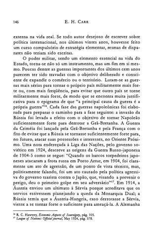 146 E. H. CARR
externa na vida real. Se todo autor desejoso de escrever sobre
política internacional, nos últimos vintes anos, houvesse feito
um curso compulsório de estratégia elementar, resmas de dispa­
rates não teriam sido escritas.
O poder militar, sendo um elemento essencial na vida do
Estado, torna-se não só um instrumento, mas um fim em si mes­
mo. Poucas dentre as guerras importantes dos últimos cem anos
parecem ter sido travadas com o objetivo deliberado e consci­
ente de expandir o comércio ou o território. Lutam-se as guer­
ras mais sérias para tornar o próprio país militarmente mais for­
te ou, com mais freqüência, para evitar que outro país se torne
militarmente mais forte, de modo que se encontra muita justifi­
cativa para o epigrama de que "a principal causa da guerra é a
própria guerra"!". Cada fase das guerras napoleônicas foi elabo­
rada para preparar o caminho para a fase seguinte: a invasão da
Rússia foi levada a efeito com o objetivo de tornar Napoleão
suficientemente forte para derrotar a Grã-Bretanha. A Guerra
da Criméia foi lançada pela Grã-Bretanha e pela França com o
fito de evitar que a Rússia se tornasse suficientemente forte para,
no futuro, atacar suas possessões e interesses, no Oriente Próxi­
mo. Uma nota endereçada à Liga das Nações, pelo governo so­
viético em 1924, descreve as origens da Guerra Russo-japonesa
de 1904-5 como se segue: "Quando os barcos torpedeiros japo­
neses atacaram a frota russa em Porto Artur, em 1904, foi clara­
mente um ato de agressão, de um ponto de vista técnico, mas,
politicamente falando, foi um ato causado pela política agressi­
va do governo tsarista contra o Japão, que, visando a prevenir o
perigo, deu o primeiro golpe em seu adversário"!", Em 1914, a
Áustria enviou um ultimato à Sérvia porque acreditava que os
servios estivessem planejando a queda da Monarquia Dual; a
Rússia temia que a Áustria-Hungria, caso derrotasse a Sérvia,
viesse a se tornar forte o suficiente para ameaçá-la. A Alemanha
16 R. C. Hawtrey, Econami« .Aspects oiSovereignty. pág. 105.
17 League oi Nations: Offidaljournal, May 1924. pág. 578.
 