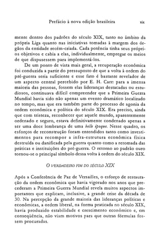 XIXPrefácio à nova edição brasileira
mente dentro dos padrões do século XIX, tanto no âmbito da
própria Liga quanto nas iniciativas tomadas à margem dos ór­
gãos da entidade recém-criada. Cada potência tinha seus própri­
os objetivos e cabia a elas, individualmente, empregar os meios
de que dispusessem para implementá-los.
De um ponto de vista mais geral, a recuperação econômica
foi conduzida a partir do pressuposto de que a volta à ordem do
pré-guerra seria suficiente e esse fato é bastante revelador de
um aspecto central percebido por E. H. Carr: para a imensa
maioria das pessoas, fossem elas lideranças destacadas ou estu­
diosos, continuava difícil compreender que a Primeira Guerra
Mundial havia sido não apenas um evento dramático localizado
no tempo, mas que era também parte do processo de agonia da
ordem econômica e política do século XIX. Era preciso, ainda
que com tristeza, reconhecer que aquele mundo, aparentemente
ordenado e seguro, estava definitivamente condenado apenas a
ser uma doce lembrança de uma belle époque. Nesse quadro, os
esforços de reconstrução foram entendidos tanto como investi­
mentos para recompor a infra-estrutura econômica física
destruída ou danificada pela guerra quanto como a retomada das
práticas e instituições do pré-guerra. O retorno ao padrão ouro
tornou-se o principal símbolo dessa volta à ordem do século XIX.
o VERDADEIRO FIM DO SÉCULO XIX
Após a Conferência de Paz de Versail1es, o esforço de restaura­
ção da ordem econômica que havia vigorado nos anos que pre­
cederam a Primeira Guerra Mundial revela muitos aspectos im­
portantes que explicam, inclusive, a grande crise da década de
30. Na percepção da grande maioria das lideranças políticas e
econômicas, a ordem liberal, na forma praticada no século XIX,
havia produzido estabilidade e crescimento econômico e, em
conseqüência, não viam motivos para que outras fórmulas fos­
sem procuradas.
 