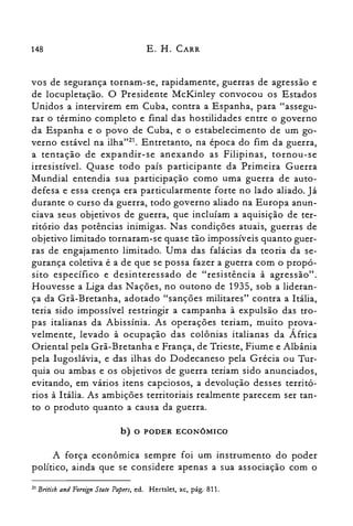 148 E. H. CARR
vos de segurança tornam-se, rapidamente, guerras de agressão e
de locupletação. O Presidente McKinley convocou os Estados
Unidos a intervirem em Cuba, contra a Espanha, para "assegu­
rar o término completo e final das hostilidades entre o governo
da Espanha e o povo de Cuba, e o estabelecimento de um go­
verno estável na ilha"?'. Entretanto, na época do fim da guerra,
a tentação de expandir-se anexando as Filipinas, tornou-se
irresistível. Quase todo país participante da Primeira Guerra
Mundial entendia sua participação como uma guerra de auto­
defesa e essa crença era particularmente forte no lado aliado. ] á
durante o curso da guerra, todo governo aliado na Europa anun­
ciava seus objetivos de guerra, que incluíam a aquisição de ter­
ritório das potências inimigas. Nas condições atuais, guerras de
objetivo limitado tornaram-se quase tão impossíveis quanto guer­
ras de engajamento limitado. Uma das falácias da teoria da se­
gurança coletiva é a de que se possa fazer a guerra com o propó­
si to específico e desinteressado de "resistência à agressão".
Houvesse a Liga das Nações, no outono de 1935, sob a lideran­
ça da Grã-Bretanha, adotado "sanções militares" contra a Itália,
teria sido impossível restringir a campanha à expulsão das tro­
pas italianas da Abissínia. As operações teriam, muito prova­
velmente, levado à ocupação das colônias italianas da África
Oriental pela Grã-Bretanha e França, de Trieste, Fiume e Albânia
pela Iugoslávia, e das ilhas do Dodecaneso pela Grécia ou Tur­
quia ou ambas e os objetivos de guerra teriam sido anunciados,
evitando, em vários itens capciosos, a devolução desses territó­
rios à Itália. As ambições territoriais realmente parecem ser tan­
to o produto quanto a causa da guerra.
b) o PODER ECONÔMICO
A força econômica sempre foi um instrumento do poder
político, ainda que se considere apenas a sua associação com o
21 Britisb and Foreign Slale Papers, ed. Hertslet, xc, pág. 811.
 