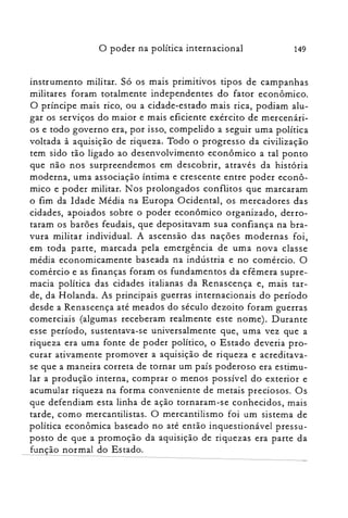 149o poder na política in ternacional
instrumento militar. Só os mais primitivos tipos de campanhas
militares foram totalmente independentes do fator econômico.
O príncipe mais rico, ou a cidade-estado mais rica, podiam alu­
gar os serviços do maior e mais eficiente exército de mercenári­
os e todo governo era, por isso, compelido a seguir uma política
voltada à aquisição de riqueza. Todo o progresso da civilização
tem sido tão ligado ao desenvolvimento econômico a tal ponto
que não nos surpreendemos em descobrir, através da história
moderna, uma associação íntima e crescente entre poder econô­
mico e poder militar. Nos prolongados conflitos que marcaram
o fim da Idade Média na Europa Ocidental, os mercadores das
cidades, apoiados sobre o poder econômico organizado, derro­
taram os barões feudais, que depositavam sua confiança na bra­
vura militar individual. A ascensão das nações modernas foi,
em toda parte, marcada pela emergência de uma nova classe
média economicamente baseada na indústria e no comércio. O
comércio e as finanças foram os fundamentos da efêmera supre­
macia política das cidades italianas da Renascença e, mais tar­
de, da Holanda. As principais guerras internacionais do período
desde a Renascença até meados do século dezoito foram guerras
comerciais (algumas receberam realmente este nome). Durante
esse período, sustentava-se universalmente que, uma vez que a
riqueza era uma fonte de poder político, o Estado deveria pro­
curar ativamente promover a aquisição de riqueza e acreditava­
se que a maneira correta de tornar um país poderoso era estimu­
lar a produção interna, comprar o menos possível do exterior e
acumular riqueza na forma conveniente de metais preciosos. Os
que defendiam esta linha de ação tornaram-se conhecidos, mais
tarde, como mercantilistas. O mercantilismo foi um sistema de
política econômica baseado no até então inquestionável pressu­
posto de que a promoção da aquisição de riquezas era parte da
função normal do Estado,
 