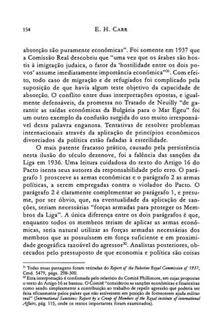 154 E. H. CARR
absorção são puramente econômicas". Foi somente em 1937 que
a Comissão Real descobriu que "uma vez que os árabes são hos­
tis à imigração judaica, o fator da 'hostilidade entre os dois po­
vos' assume imediatamente importância econômica"!'. Com efei­
to, todo caso de migração e de refugiados foi complicado pela
suposição de que havia algum teste objetivo da capacidade de
absorção. O conflito entre duas interpretações opostas, e igual­
mente defensáveis, da promessa no Tratado de N euilly "de ga­
rantir as saídas econômicas da Bulgária para o Mar Egeu" foi
um outro exemplo da confusão surgida do uso muito irresponsá­
vel desta palavra enganosa. Tentativas de resolver problemas
internacionais através da aplicação de princípios econômicos
divorciados da política estão fadadas à esterilidade.
O mais patente fracasso prático, causado pela persistência
nesta ilusão do século dezenove, foi a falência das sanções da
Liga em 1936. Uma leitura cuidadosa do texto do Artigo 16 do
Pacto isenta seus autores da responsabilidade pelo erro. O pará­
grafo 1 proscreve as armas econômicas e o parágrafo 2 as armas
políticas, a serem empregadas contra o violador do Pacto. O
parágrafo 2 é claramente complementar ao parágrafo 1, e presu­
me, por ser óbvio, que, na eventualidade da aplicação de san­
ções, seriam necessárias "forças armadas para proteger os Mem­
bros da Liga". A única diferença entre os dois parágrafos é que,
enquanto todos os membros teriam de aplicar as armas econô­
micas, seria natural utilizar as forças armadas necessárias dos
membros que as possuíssem em força suficiente e em proximi­
dade geográfica razoável do agressor". Analistas posteriores, ob­
cecados pelo pressuposto de que economia e política são coisas
~l Todas essas passagens foram retiradas do Report of tbe Palestine Royal Commission of 1937,

Cmd. 5479, págs. 298-300.

~2 Esta interpretação é confirmada pelo relatório do Comitê Phillimore, em cujas propostas

o texto do Artigo 16 se baseou. O Comitê "considerou as sanções econômicas e financeiras
como sendo simplesmente a contribuição ao trabalho de repelir agressão que poderia ser
feita eficazmente pelos países que não estivessem em posição de fornecerem ajuda militar
real" (lnlernalional Sanetions: Repor: by a Crollp oiMembers of lhe Royal institute oiintemational
.Affairs, pág. 115, onde os textos importantes foram examinados).
 