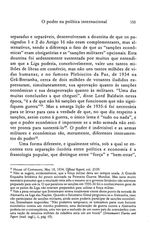 o poder na política internacional 155
separadas e separáveis, desenvolveram a doutrina de que os pa­
rágrafos 1 e 2 do Artigo 16 não eram complementares, mas al­
ternativos, sendo a diferença o fato de que as "sanções econô­
micas" eram obrigatórias e as "sanções militares" opcionais. Esta
doutrina foi ardentemente sustentada por muitos que entendi­
am que a Liga poderia, concebivelmente, valer uns tantos mi­
lhões de libras em comércio, mas não uns tantos milhões de vi­
das humanas; e no famoso Plebiscito da Paz, de 1934 na
Grã-Bretanha, cerca de dois milhões de votantes iludidos ex­
pressaram, simultaneamente, sua aprovação quanto às sanções
econômicas e sua desaprovação quanto às militares. "Uma das
muitas conclusões a que cheguei", disse Lord Baldwin nessa
época, "é a de que não há sanções que funcionem que não signi­
fiquem guerra"33. Mas a amarga lição de 1935-6 foi necessária
para se levar para casa a verdade de que, no que diz respeito a
sanções, assim como à guerra, o único lema é "tudo ou nada", e
que o poder econômico é impotente se a mão armada não esti­
ver pronta para sustentá-lo". O poder é indivisível e as armas
militares e econômicas são, meramente, diferentes instrumen­
tos do poder35.
Uma forma diferente, e igualmente seria, sob a qual se en­
contra esta separação ilusória entre política e economia é a
fraseologia popular, que distingue entre "força" e "bem-estar",
33 House of Cornmons, May 18, 1934; O.Jftcial Report, col. 2139.
34 Não se sugere, evidentemente, que a força militar deva ser sempre usada. A Grande
Esquadra britânica foi pouco acionada na Primeira Guerra Mundial. Mas seria muito
temerário presumir que o resultado teria sido o mesmo se o governo britânico não estivesse
preparado para usá-la. O que paralisou as sanções em 1935-36 foi o conhecimento geral de
que os países da Liga não estavam preparados para utilizar a força militar.
35 Vale a pena ressaltar que Stresernann estava totalmente ciente desse ponto da entrada da
Alemanha na Liga das Nações. Quando o Secretário-Geral perguntou se a Alemanha, caso
não participasse de sanções militares, ainda assim poderia participar de sançôes econômi­
cas, Stresemann respondeu: "Não podemos tampouco; se tomarmos parte num boicote
econômico contra um vizinho poderoso, uma declaração de guerra contra a Alemanha
poderia ser a conseqüência, uma vez que a exclusão de um outro país do intercâmbio com
uma nação de sessenta milhões de cidadãos seria um ato hostil" (Slresemann's Diaries and
Papers (trad. ingl.) , ii, pág. 69).
 