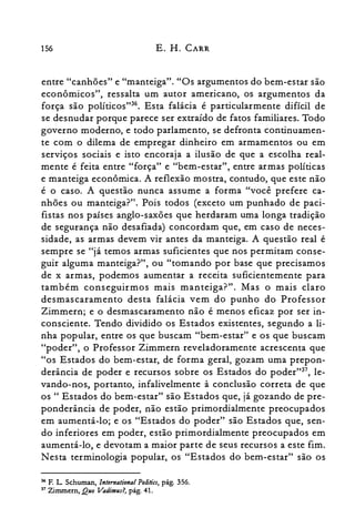 156 E. H. CARR
entre "canhões" e "manteiga". "Os argumentos do bem-estar são
econômicos", ressalta um autor americano, os argumentos da
força são políticosv". Esta falácia é particularmente difícil de
se desnudar porque parece ser extraído de fatos familiares. Todo
governo moderno, e todo parlamento, se defronta continuamen­
te com o dilema de empregar dinheiro em armamentos ou em
serviços sociais e isto encoraja a ilusão de que a escolha real­
mente é feita entre "força" e "bem-estar", entre armas políticas
e manteiga econômica. A reflexão mostra, contudo, que este não
é o caso. A questão nunca assume a forma "você prefere ca­
nhões ou manteiga?". Pois todos (exceto um punhado de paci­
fistas nos países anglo-saxões que herdaram uma longa tradição
de segurança não desafiada) concordam que, em caso de neces­
sidade, as armas devem vir antes da manteiga. A questão real é
sempre se "já temos armas suficientes que nos permitam conse­
guir alguma manteiga?", ou "tomando por base que precisamos
de x armas, podemos aumentar a receita suficientemente para
também conseguirmos mais manteiga?". Mas o mais claro
desmascaramento desta falácia vem do punho do Professor
Zimmern; e o desmascaramento não é menos eficaz por ser in­
consciente. Tendo dividido os Estados existentes, segundo a li­
nha popular, entre os que buscam "bem-estar" e os que buscam
"poder", o Professor Zimmern reveladoramente acrescenta que
"os Estados do bem-estar, de forma geral, gozam uma prepon­
derância de poder e recursos sobre os Estados do poder":", le­
vando-nos, portanto, infalivelmente à conclusão correta de que
os " Estados do bem-estar" são Estados que, já gozando de pre­
ponderância de poder, não estão primordialmente preocupados
em aumentá-lo; e os "Estados do poder" são Estados que, sen­
do inferiores em poder, estão primordialmente preocupados em
aumentá-lo, e devotam a maior parte de seus recursos a este fim.
N esta terminologia popular, os "Estados do bem-estar" são os
36 F. L Schuman, lnternational Politia, pág. 356.
37 Zimrnern, Quo Vadimus?, pág. 41.
 