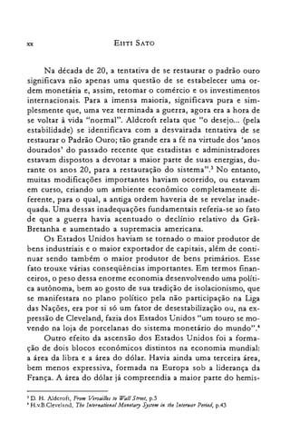 xx EnTI SATO
Na década de 20, a tentativa de se restaurar o padrão ouro
significava não apenas uma questão de se estabelecer uma or­
dem monetária e, assim, retomar o comércio e os investimentos
internacionais. Para a imensa maioria, significava pura e sim­
plesmente que, uma vez terminada a guerra, agora era a hora de
se voltar à vida "normal". Aldcroft relata que "o desejo... (pela
estabilidade) se identificava com a desvairada tentativa de se
restaurar o Padrão Ouro; tão grande era a fé na virtude dos 'anos
dourados' do passado recente que estadistas e administradores
estavam dispostos a devotar a maior parte de suas energias, du­
rante os anos 20, para a restauração do sistema't.? No entanto,
muitas modificações importantes haviam ocorrido, ou estavam
em curso, criando um ambiente econômico completamente di­
ferente, para o qual, a antiga ordem haveria de se revelar inade­
quada. Uma dessas inadequações fundamentais referia-se ao fato
de que a guerra havia acentuado o declínio relativo da Grã­
Bretanha e aumentado a supremacia americana.
Os Estados Unidos haviam se tornado o maior produtor de
bens industriais e o maior exportador de capitais, além de conti­
nuar sendo também o maior produtor de bens primários. Esse
fato trouxe várias conseqüências importantes. Em termos finan­
ceiros, o peso dessa enorme economia desenvolvendo uma políti­
ca autônoma, bem ao gosto de sua tradição de isolacionismo, que
se manifestara no plano político pela não participação na Liga
das Nações, era por si só um fator de desestabilização ou, na ex­
pressão de Cleveland, fazia dos Estados Unidos "um touro se mo­
vendo na loja de porcelanas do sistema monetário do mundo"."
Outro efeito da ascensão dos Estados Unidos foi a forma­
ção de dois blocos econômicos distintos na economia mundial:
a área da libra e a área do dólar. Havia ainda uma terceira área,
bem menos expressiva, formada na Europa sob a liderança da
França. A área do dólar já compreendia a maior parte do hemis­
3 D. H. Aldcroft, From Versailles to Wall Street, p.3
4 H.v.B.Cleveland, Tbe lnternatianal Monetary System in tbe lntenuar Period, p.43
 