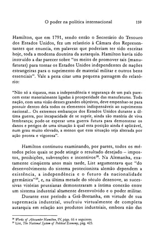 o poder na política internacional 159
Hamilton, que em 1791, sendo então o Secretário do Tesouro
dos Estados Unidos, fez um relatório à Câmara dos Represen­
tantes que enuncia, em palavras que poderiam ter sido escritas
hoje, toda a moderna doutrina da autarquia. Hamilton havia sido
instruído a dar parecer sobre "os meios de promover tais (manu­
faturas) para tornar os Estados Unidos independentes de nações
estrangeiras para o suprimento de material militar e outros bens
essenciais". Vale a pena citar uma pequena passagem do relató­
no:
"Não só a riqueza, mas a independência e segurança de um país pare­
cem estar materialmente ligadas à prosperidade das manufaturas. Toda
nação, com uma visão desses grandes objetivos, deve empenhar-se para
possuir dentro dela todos os elementos indispensáveis ao suprimento
nacional... Os extremos embaraços dos Estados Unidos durante a úl­
tima guerra, por incapacidade de se suprir, ainda são matéria de viva
lembrança; pode-se esperar uma guerra futura para demonstrar os
danos e perigos de uma situação à qual esta posição ainda é aplicável,
num grau muito elevado, a menos que essa situação seja alterada por
ação pronta e vigorosa".
Hamilton continuou examinando, por partes, todos os mé­
todos pelos quais se pode atingir o resultado desejado - impos­
tos, proibições, subvenções e incentivos38
• Na Alemanha, exa­
tamente cinqüenta anos mais tarde, List argumentava que "do
desenvolvimento do sistema protecionista alemão dependem a
existência, a independência e o futuro da nacionalidade
germânica"39, e, na última metade do século dezenove, as suces­
sivas vitórias prussianas demonstraram a íntima conexão entre
um sistema industrial altamente desenvolvido e o poder militar.
Durante esse período a Grã-Bretanha, em virtude de sua
supremacia industrial, usufruiu virtualmente de completa
autarquia em relação aos produtos industriais, embora não das
38 Works of .Alexander Hamilton, IV, págs. 66 e seguintes.
39 List, Tbe National System oi Politica] Economy, pág. 425.
 