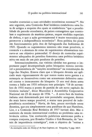 o poder na política internacional 161
turados essenciais a suas atividades econômicas normais":", No
ano seguinte, uma Comissão Real britânica estabeleceu uma lis­
ta de artigos a respeito dos quais se estabeleceu "que a possibi­
lidade de pressão econômica, de países estrangeiros que contro­
lam o suprimento de matérias-primas, requer medidas especiais
de defesa, e que a ação governamental é muito necessária para
promover a independência econômica". Essa política foi posta
em funcionamento pelo Ato de Salvaguarda das Indústrias de
1921. Quando os suprimentos internos não eram possíveis, o
controle e a abertura de rotas de suprimentos ultramarinos tor­
nava-se um objetivo primordial. O desejo de controlar supri­
mentos adequados de petróleo fomentou uma política britânica
ativa em mais de um país produtor de petróleo.
Internacionalmente, nas vitórias obtidas nas guerras o im­
portante papel desempenhado pelos bloqueios tornou inevitá­
vel a proeminência de "sanções econômicas" na constituição da
Liga das Nações. Estava claro que o bloqueio deveria ser apli­
cado mais vigorosamente do que nunca numa nova guerra e a
autarquia se desenvolveu como um armamento defensivo natu­
ral contra o instrumento do bloqueio. O uso real desta arma
contra a Itália em 1935 reforçou este princípio. "18 de novem­
bro de 1935 marca o ponto de partida de um novo capítulo da
história italiana", disse Mussolini à Assembléia Corporativa
N aciorial em 23 de março de 1936. " ... A nova fase da história
italiana será determinada por este postulado: assegurar, dentro
do mais breve tempo possível, a maior taxa possível de inde­
pendência econômica." Havia, de fato, pouca novidade nesta
doutrina, que era simplesmente uma paráfrase do que Hamilton,
List, e a Comissão Real Britânica de 1917 haviam dito. Mas o
aumento da tensão internacional conferiu ao problema uma re­
levância crítica. Um conhecido publicista americano pediu a
compra conjunta, por Estados Unidos e Grã-Bretanha, de "me­
tais de importância estratégica", com o objetivo de "retirar a
I As resoluções estão em History oj the Peace Conferenee, ed. Temperley, V, págs. 368-9.
 