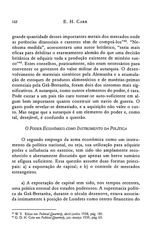 162 E. H. CARR
grande quantidade desses importantes metais dos mercados onde
as potências ditatoriais e carentes têm de comprá-los'v". "Ne­
nhuma medida", acrescentava uma autor britânico, "seria mais
eficaz para debilitar o rearmamento alemão do que uma decisão
britânica de adquirir toda a produção existente de minério sue­
CO"43. Estes conselhos, praticamente, não eram necessários para
convencer os governos do valor militar da autarquia. O desen­
volvimento de materiais sintéticos pela Alemanha e a acumula­
ção de estoques de produtos alimentícios e de matérias-primas
essenciais pela Grã-Bretanha, foram dois dos sintomas mais sig­
nificativos. A autarquia, como outros elementos do poder, é cara.
Pode custar a um pais tão caro tornar-se auto-suficiente em al­
gum bem importante quanto construir um navio de guerra. O
gasto pode revelar-se demasiado, e a aquisição não valer o cus­
to. Mas negar que a autarquia é um elemento do poder e, como
tal, desejável, é confundir a questão.
oPODER ECON6MICO COMO INSTRUMENTO DA POLÍTICA
O segundo emprego da arma econômica como um instru­
mento da política nacional, ou seja, sua utilização para adquirir
poder e influência no exterior, tem sido tão amplamente reco­
nhecido e abertamente discutido que apenas um breve sumário
se afigura suficiente. Essa questão assume duas formas princi­
pais: a) a exportação de capital; e b) o controle de mercados
estrangeiros.
a) A exportação de capital tem sido, nos tempos recentes,
uma prática normal dos estados poderosos. A supremacia políti­
ca da Grã-Bretanha, durante o século dezenove, estava associa­
da intimamente à posição de Londres como centro financeiro do
42 W. Y Elliot em PoliticolQuorterfy, abril-junho 1938, pág. 181.
43 G. D. H. Cole em PoliticolQuorterfy, jan.-março 1939, pág. 65.
 