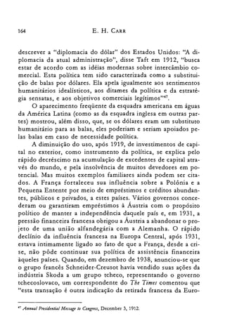 164 E. H. CARR
descrever a "diplomacia do dólar" dos Estados Unidos: "A di­
plomacia da atual administração", disse Taft em 1912, "busca
estar de acordo com as idéias modernas sobre intercâmbio co­
mercial. Esta política tem sido caracterizada como a substitui­
ção de balas por dólares. Ela apela igualmente aos sentimentos
humanitários idealísticos, aos ditames da política e da estraté­
gia sensatas, e aos objetivos comerciais legítimos":".
O aparecimento freqüente da esquadra americana em águas
da América Latina (como as da esquadra inglesa em outras par­
tes) mostrou, além disso, que, se os dólares eram um substituto
humanitário para as balas, eles poderiam e seriam apoiados pe­
las balas em caso de necessidade política.
A diminuição do uso, após 1919, de investimentos de capi­
tal no exterior, como instrumento da política, se explica pelo
rápido decréscimo na acumulação de excedentes de capital atra­
vés do mundo, e pela insolvência de muitos devedores em po­
tencial. Mas muitos exemplos familiares ainda podem ser cita­
dos. A França fortaleceu sua influência sobre a Polônia e a
Pequena Entente por meio de empréstimos e créditos abundan­
tes, públicos e privados, a estes países. Vários governos conce­
deram ou garantiram empréstimos à Áustria com o propósito
político de manter a independência daquele país e, em 1931, a
pressão financeira francesa obrigou a Áustria a abandonar o pro­
jeto de uma união alfandegária com a Alemanha. O rápido
declínio da influência francesa na Europa Central, após 1931,
estava intimamente ligado ao fato de que a França, desde a cri­
se, não pôde continuar sua política de assistência financeira
àqueles países. Quando, em dezembro de 1938, anunciou-se que
o grupo francês Schneider-Creusot havia vendido suas ações da
indústria Skoda a um grupo tcheco, representando o governo
tchecoslovaco, um correspondente do The Times comentou que
"esta transação é outra indicação da retirada francesa da Euro­
47 Annual Presidential Message lo Congress, December 3, 1912.
 