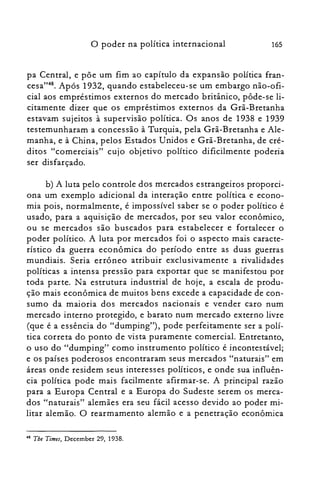 o poder na política internacional 165
pa Central, e põe um fim ao capítulo da expansão política fran­
cesa":", Após 1932, quando estabeleceu-se um embargo não-ofi­
cial aos empréstimos externos do mercado britânico, pôde-se li­
citamente dizer que os empréstimos externos da Grã-Bretanha
estavam sujeitos à supervisão política. Os anos de 1938 e 1939
testemunharam a concessão à Turquia, pela Grã-Bretanha e Ale­
manha, e à China, pelos Estados Unidos e Grã-Bretanha, de cré­
ditos "comerciais" cujo objetivo político dificilmente poderia
ser disfarçado.
b) A luta pelo controle dos mercados estrangeiros proporci­
ona um exemplo adicional da interação entre política e econo­
mia pois, normalmente, é impossível saber se o poder político é
usado, para a aquisição de mercados, por seu valor econômico,
ou se mercados são buscados para estabelecer e fortalecer o
poder político. A luta por mercados foi o aspecto mais caracte­
rístico da guerra econômica do período entre as duas guerras
mundiais. Seria errôneo atribuir exclusivamente a rivalidades
políticas a intensa pressão para exportar que se manifestou por
toda parte. Na estrutura industrial de hoje, a escala de produ­
ção mais econômica de muitos bens excede a capacidade de con­
sumo da maioria dos mercados nacionais e vender caro num
mercado interno protegido, e barato num mercado externo livre
(que é a essência do "dumping"), pode perfeitamente ser a polí­
tica correta do ponto de vista puramente comercial. Entretanto,
o uso do "dumping" como instrumento político é incontestável;
e os países poderosos encontraram seus mercados "naturais" em
áreas onde residem seus interesses políticos, e onde sua influên­
cia política pode mais facilmente afirmar-se. A principal razão
para a Europa Central e a Europa do Sudeste serem os merca­
dos "naturais" alemães era seu fácil acesso devido ao poder mi­
litar alemão. O rearmamento alemão e a penetração econômica
48 The Times, December 29, 1938.
 