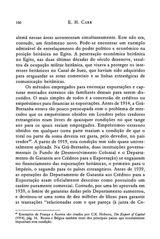 166 E. H. CARR
alemã nessas áreas aconteceram simultaneamente. Este não era,
contudo, um fenômeno novo. Pode-se encontrar um exemplo
admirável de entrelaçamento do poder político e econômico na
posição britânica no Egito. A penetração econômica britânica
no Egito, nas duas últimas décadas do século dezenove, resul­
tou da ocupação militar britânica, que visava a proteger os inte­
resses britânicos no Canal de Suez, que haviam sido adquiridos
para resguardar as rotas comerciais e as linhas estratégicas de
comunicação britânicas.
Os métodos empregados para encorajar exportações e cap­
turar mercados externos são familiares demais para serem dis­
cutidos. O mais simples de todos é a concessão de créditos ou
empréstimos para financiar as exportações. Antes de 1914, a Grã­
Bretanha estava tão pouco preocupada com o problema de mer­
cados que os empréstimos obtidos em Londres pelos credores
estrangeiros eram livres de quaisquer condições no que tange
aos para os quais seriam empregados. Empréstimos externos
obtidos em qualquer outra parte traziam a condição de que o
total ou parte da soma deveria ser gasta, pelo devedor, no país
credor". A partir de 1919, esta condição tem sido quase univer­
salmente aplicada. Na Grã-Bretanha, duas instituições governa­
mentais (o Fundo de Desenvolvimento Colonial e o Departa­
mento de Garantia aos Créditos para a Exportação) se engajaram
no financiamento das exportações britânicas, o primeiro para o
Império, o segundo para os países estrangeiros. Antes de 1939,
as operações do Departamento de Garantia aos Créditos para a
Exportação eram oficialmente descritas como possuindo um
caráter puramente comercial. Contudo, por uma lei aprovada em
1939, o limite de garantias dadas pelo Departamento aumentou,
e destinou-se uma soma de dez milhões de libras para garantir
as transações "relacionadas com o que pareça (à junta de Co­
~9 Exemplos de França e Áustria são citados por C.K. Hobson, Tbe Export of Capital
(1914), pág. 16. Rússia e Bélgica também eram dos principais países que normalmente
impunham esta condição.
 