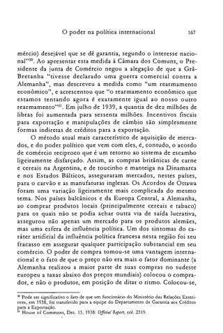 o poder na política internacional 167
mércio) desejável que se dê garantia, segundo o interesse nacio­
nal"so. Ao apresentar esta medida à Câmara dos Comuns, o Pre­
sidente da junta de Comércio negou a alegação de que a Grã­
Bretanha "tivesse declarado uma guerra comercial con tra a
Alemanha", mas descreveu a medida como "um rearmamento
econômico", e acrescentou que "o rearmamento econômico que
estamos tentando agora é exatamente igual ao nosso outro
rearmamento"SI. Em julho de 1939, a quantia de dez milhões de
libras foi aumentada para sessenta milhões. Incentivos fiscais
para exportação e manipulações de câmbio são simplesmente
formas indiretas de créditos para a exportação.
O método atual mais característico de aquisição de merca­
dos, e do poder político que vem com eles, é, contudo, o acordo
de comércio reciproco que é um retorno ao sistema de escambo
ligeiramente disfarçado. Assim, as compras britânicas de carne
e cereais na Argentina, e de toucinho e manteiga na Dinamarca
e nos Estados Bálticos, asseguraram mercados, nestes países,
para o carvão e as manufaturas inglesas. Os Acordos de Ottawa
foram uma variação ligeiramente mais complicada do mesmo
tema. N os países balcânicos e da Europa Central, a Alemanha,
ao comprar produtos locais (principalmente cereais e tabaco)
para os quais não se podia achar outra via de saída lucrativa,
assegurou não apenas um mercado para os produtos alemães,
mas uma esfera de influência política. Um dos sintomas do ca­
ráter artificial da influência política francesa nesta região foi seu
fracasso em assegurar qualquer participação subs tancial em seu
comércio. O poder de compra tomou-se uma vantagem interna­
cional e o fato de que o preço não era mais o fator dominante (a
Alemanha realizou a maior parte de suas compras no sudeste
europeu a taxas abaixo dos preços mundiais) colocou o compra­
dor, e não o produtor, em posição de ditar o ritmo. Colocou-se,
50 Pode ser significativo o fato de que um funcionário do Ministério das Relações Exteri­

ores, em 1938, foi transferido para a equipe do Departamento de Garantia aos Créditos

para a Exportação.

51 House of Commons, Dec. 15, 1938: OificialReport, cal. 2319.

 