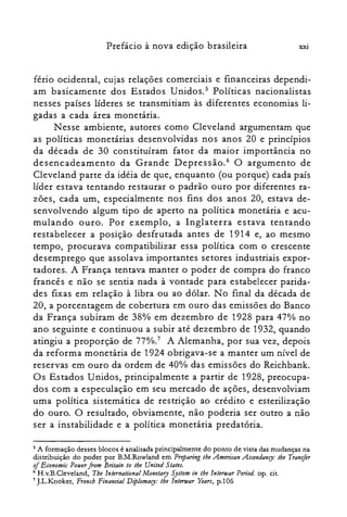 XXIPrefácio à nova edição brasileira
fério ocidental, cujas relações comerciais e financeiras dependi­
am basicamente dos Estados Unidos.5 Políticas nacionalistas
nesses países líderes se transmitiam às diferentes economias li­
gadas a cada área monetária.
N esse ambiente, autores como Cleveland argumentam que
as políticas monetárias desenvolvidas nos anos 20 e princípios
da década de 30 constituíram fator da maior importância no
desencadeamento da Grande Depressão." O argumento de
Cleveland parte da idéia de que, enquanto (ou porque) cada país
líder estava tentando restaurar o padrão ouro por diferentes ra­
zões, cada um, especialmente nos fins dos anos 20, estava de­
senvolvendo algum tipo de aperto na política monetária e acu­
mulando ouro. Por exemplo, a Inglaterra estava tentando
restabelecer a posição desfrutada antes de 1914 e, ao mesmo
tempo, procurava compatibilizar essa política com o crescente
desemprego que assolava importantes setores industriais expor­
tadores. A França tentava manter o poder de compra do franco
francês e não se sentia nada à vontade para estabelecer parida­
des fixas em relação à libra ou ao dólar. No final da década de
20, a porcentagem de cobertura em ouro das emissões do Banco
da França subiram de 380/0 em dezembro de 1928 para 47 %
no
ano seguinte e continuou a subir até dezembro de 1932, quando
atingiu a proporção de 770/0.7
A Alemanha, por sua vez, depois
da reforma monetária de 1924 obrigava-se a manter um nível de
reservas em ouro da ordem de 40% das emissões do Reichbank.
Os Estados Unidos, principalmente a partir de 1928, preocupa­
dos com a especulação em seu mercado de ações, desenvolviam
uma política sistemática de restrição ao crédito e esterilização
do ouro. O resultado, obviamente, não poderia ser outro a não
ser a instabilidade e a política monetária predatória.
5 A formação desses blocos é analisada principalmente do ponto de vista das mudanças na
distribuição do poder por B.M.Rowland em Preparing lhe .Amencan Ascendancy: lhe Transfer
oiEconomic Pauerfrom Bntain lo lhe United Slales.
6 H.v.B.Cleveland, The lnternational Monetary Syslem in lhe lntenuar Period. op. cito
7 ].L.Kooker, Frencb Financiai Diplomacy: lhe lntertuar réars, p.l06
 