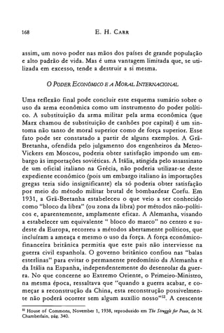 168 E. H. CARR
assim, um novo poder nas mãos dos países de grande população
e alto padrão de vida. Mas é uma vantagem limitada que, se uti­
lizada em excesso, tende a destruir a si mesma.
oPODER ECONÓM1CO E A MORAL INfERNAGONAL
Uma reflexão final pode concluir este esquema sumário sobre o
uso da arma econômica como um instrumento do poder políti­
co. A substituição da arma militar pela arma econômica (que
Marx chamou de substituição de canhões por capital) é um sin­
toma não tanto de moral superior como de força superior. Esse
fato pode ser constatado a partir de alguns exemplos. A Grã­
Bretanha, ofendida pelo julgamento dos engenheiros da Metro­
Vickers em Moscou, poderia obter satisfação impondo um em­
bargo às importações soviéticas. A Itália, atingida pelo assassinato
de um oficial italiano na Grécia, não poderia utilizar-se deste
expediente econômico (pois um embargo italiano às importações
gregas teria sido insignificante) ela só poderia obter satisfação
por meio do método militar brutal de bombardear Corfu. Em
1931, a Grã-Bretanha estabeleceu o que veio a ser conhecido
como "bloco da libra" (ou zona da libra) por métodos não-políti­
cos e, aparentemente, amplamente eficaz. A Alemanha, visando
a estabelecer um equivalente" bloco do marco" no centro e su­
deste da Europa, recorreu a métodos abertamente políticos, que
incluíram a ameaça e mesmo o uso da força. A força econômico­
financeira britânica permitia que este pais não interviesse na
guerra civil espanhola. O governo britânico confiou nas "balas
esterlinas" para evitar o permanente predomínio da Alemanha e
da Itália na Espanha, independentemente do desenrolar da guer­
ra. No que concerne ao Extremo Oriente, o Primeiro-Ministro,
na mesma época, ressaltava que "quando a guerra acabar, e co­
meçar a reconstrução da China, esta reconstrução possivelmen­
te não poderá ocorrer sem algum auxílio nosso"52. A crescente
S2 House of Commons, November 1, 1938, reproduzido em Tbe Strugglefor Peace, de N.
Chamberlain, páe:. 340.
 