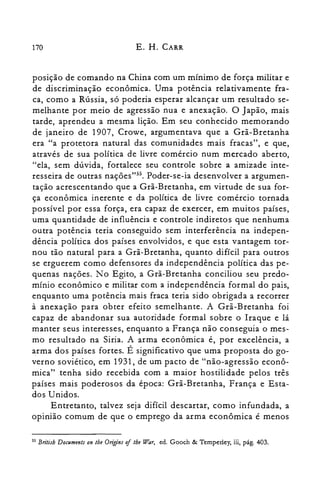 170 E. H. CARR
posição de comando na China com um mínimo de força militar e
de discriminação econômica. Uma potência relativamente fra­
ca, como a Rússia, só poderia esperar alcançar um resultado se­
melhante por meio de agressão nua e anexação. O Japão, mais
tarde, aprendeu a mesma lição. Em seu conhecido memorando
de janeiro de 1907, Crowe, argumentava que a Grã-Bretanha
era "a protetora natural das comunidades mais fracas", e que,
através de sua política de livre comércio num mercado aberto,
"ela, sem dúvida, fortalece seu controle sobre a amizade inte­
resseira de outras nações"55. Poder-se-ia desenvolver a argumen­
tação acrescentando que a Grã-Bretanha, em virtude de sua for­
ça econômica inerente e da política de livre comércio tornada
possível por essa força, era capaz de exercer, em muitos países,
uma quantidade de influência e controle indiretos que nenhuma
outra potência teria conseguido sem interferência na indepen­
dência política dos países envolvidos, e que esta vantagem tor­
nou tão natural para a Grã-Bretanha, quanto difícil para outros
se erguerem como defensores da independência política das pe­
quenas nações. No Egito, a Grã-Bretanha conciliou seu predo­
mínio econômico e militar com a independência formal do pais,
enquanto uma potência mais fraca teria sido obrigada a recorrer
à anexação para obter efeito semelhante. A Grã-Bretanha foi
capaz de abandonar sua autoridade formal sobre o Iraque e lá
manter seus interesses, enquanto a França não conseguia o mes­
mo resultado na Siria. A arma econômica é, por excelência, a
~rma dos países fortes. É significativo que uma proposta do go­
verno soviético, em 1931, de um pacto de "não-agressão econô­
mica" tenha sido recebida com a maior hostilidade pelos três
países mais poderosos da época: Grã-Bretanha, França e Esta­
dos Unidos.
Entretanto, talvez seja difícil descartar, como infundada, a
opinião comum de que o emprego da arma econômica é menos
55 Britisb Documents on lhe Origins oflhe War, ed. Gooch & Temperley, iii, pág. 403.
 