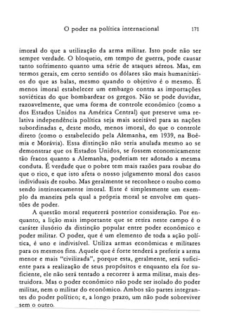 171o poder na política internacional
imoral do que a utilização da arma militar. Isto pode não ser
sempre verdade. O bloqueio, em tempo de guerra, pode causar
tanto sofrimento quanto uma série de ataques aéreos. Mas, em
termos gerais, em certo sentido os dólares são mais humanitári­
os do que as balas, mesmo quando o objetivo é o mesmo. É
menos imoral estabelecer um embargo contra as importações
soviéticas do que bombardear os gregos. Não se pode duvidar,
razoavelmente, que uma forma de controle econômico (como a
dos Estados Unidos na América Central) que preserve uma re­
lativa independência política seja mais aceitável para as nações
subordinadas e, deste modo, menos imoral, do que o controle
direto (como o estabelecido pela Alemanha, em 1939, na Boê­
mia e Morávia). Essa distinção não seria anulada mesmo ao se
demonstrar que os Estados Unidos, se fossem economicamente
tão fracos quanto a Alemanha, poderiam ter adotado a mesma
conduta. É verdade que o pobre tem mais razões para roubar do
que o rico, e que isto afeta o nosso julgamento moral dos casos
individuais de roubo. Mas geralmente se reconhece o roubo como
sendo intrinsecamente imoral. Este é simplesmente um exem­
plo da maneira pela qual a própria moral se envolve em ques­
tões de poder.
A questão moral requererá posterior consideração. Por en­
quanto, a lição mais importante que se retira neste campo é o
caráter ilusório da distinção popular entre poder econômico e
poder militar. O poder, que é um elemento de toda a ação polí­
tica, é uno e indivisível. Utiliza armas econômicas e militares
para os mesmos fins. Aquele que é forte tenderá a preferir a arma
menor e mais "civilizada", porque esta, geralmente, será sufici­
ente para a realização de seus propósitos e enquanto ela for su­
ficiente, ele não será tentado a recorrer à arma militar, mais des­
truidora. Mas o poder econômico não pode ser isolado do poder
militar, nem o militar do econômico. Ambos são partes integran­
tes do poder político; e, a longo prazo, um não pode sobreviver
sem o outro.
 