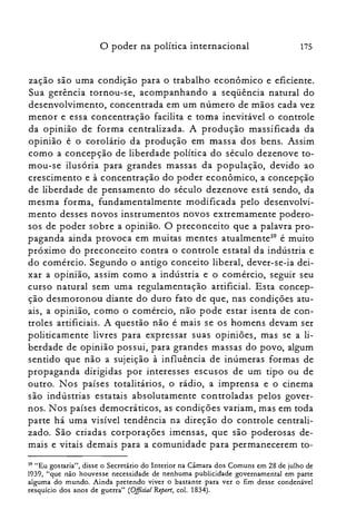 175o poder na política internacional
zação são uma condição para o trabalho econômico e eficiente.
Sua gerência tornou-se, acompanhando a seqüência natural do
desenvolvimento, concentrada em um número de mãos cada vez
menor e essa concentração facilita e toma inevitável o controle
da opinião de forma centralizada. A produção massificada da
opinião é o corolário da produção em massa dos bens. Assim
como a concepção de liberdade política do século dezenove to­
mou-se ilusória para grandes massas da população, devido ao
crescimento e à concentração do poder econômico, a concepção
de liberdade de pensamento do século dezenove está sendo, da
mesma forma, fundamentalmente modificada pelo desenvolvi­
mento desses novos instrumentos novos extremamente podero­
sos de poder sobre a opinião. O preconceito que a palavra pro­
paganda ainda provoca em muitas mentes atualmente'? é muito
próximo do preconceito contra o controle estatal da indústria e
do comércio. Segundo o antigo conceito liberal, dever-se-ia dei­
xar a opinião, assim como a indústria e o comércio, seguir seu
curso natural sem uma regulamentação artificial. Esta concep­
ção desmoronou diante do duro fato de que, nas condições atu­
ais, a opinião, como o comércio, não pode estar isenta de con­
troles artificiais. A questão não é mais se os homens devam ser
politicamente livres para expressar suas opiniões, mas se a li­
berdade de opinião pos sui, para grandes massas do povo, algum
sentido que não a sujeição à influência de inúmeras formas de
propaganda dirigidas por interesses escusos de um tipo ou de
outro. Nos países totalitários, o rádio, a imprensa e o cinema
são indústrias estatais absolutamente controladas pelos gover­
nos. Nos países democráticos, as condições variam, mas em toda
parte há uma visível tendência na direção do controle centrali­
zado. São criadas corporações imensas, que são poderosas de­
mais e vitais demais para a comunidade para permanecerem to­
59 "Eu gostaria", disse o Secretário do Interior na Câmara dos Comuns em 28 de julho de
1939, "que não houvesse necessidade de nenhuma publicidade governamental em parte
alguma do mundo. Ainda pretendo viver o bastante para ver o fim desse condenável
resquício dos anos de guerra" (Oificial Report, col. 1834).
 