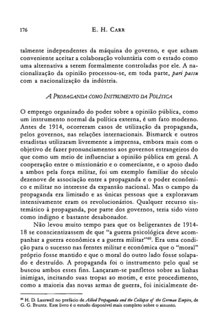 176 E. H. CARR
talmente independentes da máquina do governo, e que acham
conveniente aceitar a colaboração voluntária com o estado como
uma alternativa a serem formalmente controladas por ele. A na­
cionalização da opinião processou-se, em toda parte, pari pass«
com a nacionalização da indústria.
A PROPAGANDA COMOINSTRUMENTO DA POLiTlCA
o emprego organizado do poder sobre a opinião pública, como
um instrumento normal da política externa, é um fato moderno.
Antes de 1914, ocorreram casos de utilização da propaganda,
pelos governos, nas relações internacionais. Bismarck e outros
estadistas utilizaram livremente a imprensa, embora mais com o
objetivo de fazer pronunciamentos aos governos estrangeiros do
que como um meio de influenciar a opinião pública em geral. A
cooperação entre o missionário e o comerciante, e o apoio dado
a ambos pela força militar, foi um exemplo familiar do século
dezenove de associação entre a propaganda e o poder econômi­
co e militar no interesse da expansão nacional. Mas o campo da
propaganda era limitado e as únicas pessoas que a exploravam
intensivamente eram os revolucionários. Qualquer recurso sis­
temático à propaganda, por parte dos governos, teria sido visto
como indigno e bastante desabonador.
Não levou muito tempo para que os beligerantes de 1914­
18 se conscientizassem de que "a guerra psicológica deve acom­
panhar a guerra econômica e a guerra militar"60. Era uma condi­
ção para o sucesso nas frentes militar e econômica que o "moral"
próprio fosse mantido e que o moral do outro lado fosse solapa­
do e destruído. A propaganda foi o instrumento pelo qual se
buscou ambos esses fins. Lançaram-se panfletos sobre as linhas
inimigas, incitando suas tropas ao motim, e este procedimento,
como a maioria das novas armas de guerra, foi inicialmente de­
60 H. D. Lasswell no prefácio de Allied Propaganda and lhe Collapse oi lhe German Empire, de
G. G. Bruntz. Este livro é o estudo disponível mais completo sobre o assunto.
 
