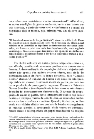 177o poder na política internacional
nunciado como contrário ao direito internacional!'. Além disso,
as novas condições da guerra anularam, neste e em tantos ou­
tros aspectos, a distinção entre civil e combatente e o moral da
população civil se tornou, pela primeira vez, um objetivo mili­
tar.
"O bombardeamento de longa distância", escreveu o Chefe do Esta­
do-Maior britânico em janeiro de 1918, "só produziria seu efeito moral
máximo se as investidas se repetirem constantemente em curtos inter­
valos, de forma a criar, em cada área bombardeada, uma angústia
ininterrupta. São esses ataques freqüentes, em oposição aos isolados e
espasmódicos, que interrompem a produção industrial e minam a con­
fiança pública"62.
Os chefes militares de outros países beligerantes estavam,
sem dúvida, considerando o mesmo problema em termos seme­
lhantes. A desmoralização da população civil era o objetivo pri­
meiro não apenas dos muitos ataques aéreos, mas ainda do
bombardeamento de Paris, à longa distância, pelo "Grande
Bertha" alemão. O trabalho da bomba e do obus foi reforçado,
especialmente durante os últimos meses da guerra, por uma in­
tensa produção de propaganda impressa. Durante a Primeira
Guerra Mundial, a interdependência íntima entre as três formas
de poder foi constantemente demonstrada. O sucesso da propa­
ganda de ambas as partes, tanto internamente quanto nos países
neutros e inimigos, variou de acordo com os resultados cambi­
antes da luta econômica e militar. Quando, finalmente, o blo­
queio e as vitórias aliadas nos campos de batalha estrangularam
os recursos alemães, a propaganda aliada tornou-se tremenda­
mente eficaz e desempenhou um papel considerável no colapso
61 Em 1917, dois aviadores britânicos, capturados pelos alemães, foram condenados a dez

anos de trabalhos forçados por lançarem tais panfletos em contravenção às leis de guerra.

As sentenças foram abrandadas quando os britânicos ameaçaram represálias. A prática foi

explicitamente sancionada pelos regulamentos da Haia sobre a conduta da guerra aérea

(Bruntz, op. cit., págs. 142-4).

62 Tbe War in lheAir (Bn°tÍsh OfftcialHistory oilhe War), de H. A. Jones, vi, apêndice VI, pág.

26.
 