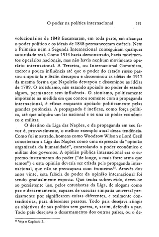 181o poder na política internacional
volucionários de 1848 fracassaram, em toda parte, em alcançar
o poder político e os ideais de 1848 permaneceram estéreis. Nem
a Primeira nem a Segunda Internacional conseguiram qualquer
autoridade real. Como 1914 havia demonstrado, havia movimen­
tos operários nacionais, mas não havia nenhum movimento ope­
rário internacional. A Terceira, ou Internacional Comunista,
exerceu pouca influência até que o poder do estado russo pas­
sou a apoiá-la e Stalin deturpou e disseminou as idéias de 1917
da mesma forma que Napoleão deturpou e disseminou as idéias
de 1789. O trotskismo, não estando apoiado no poder de estado
algum, permanece sem influência. O sionismo, politicamente
impotente na medida em que contou somente com a propaganda
internacional, é eficaz enquanto apoiado politicamente pelas
grandes potências. A propaganda é ineficaz, como força políti­
ca, até que adquira um lar nacional e se una ao poder econômi­
co e militar.
a destino da Liga das Nações, e da propaganda em seu fa­
vor é, provavelmente, o melhor exemplo atual dessa tendência.
Como foi mostrado, homens como Woodrow Wilson e Lord Cecil
conceberam a Liga das Nações como uma expressão da "opinião
organizada da humanidade", controlando o poder econômico e
militar dos governos. A opinião pública internacional era o su­
premo instrumento do poder ("de longe, a mais forte arma que
temos") e esta opinião deveria ser criada pela propaganda inter­
nacional, que não se preocupava com fronteiras'". Através dos
anos vinte, esta falácia do poder da opinião internacional foi
sendo gradualmente exposta. Que tenha sobrevivido, deveu-se
ao persistente uso, pelos entusiastas da Liga, de slogans como
paz e desarmamento, capazes de suscitar simpatia universal pre­
cisamente por significarem coisas diferentes, e realmente con­
traditórias, para diferentes pessoas. Todo pais desejava atingir
os objetivos de sua política sem guerra, e, assim, defendia a paz.
Todo país desejava o desarmamento dos outros países, ou o de­
65 Veja o Capítulo 3.
 