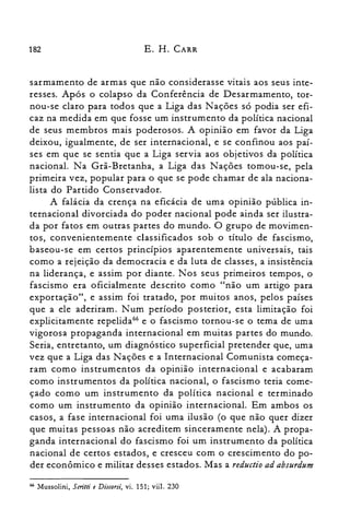 182 E. H. CARR
sarmamento de armas que não considerasse vitais aos seus inte­
resses. Após o colapso da Conferência de Desarmamento, tor­
nou-se claro para todos que a Liga das Nações só podia ser efi­
caz na medida em que fosse um instrumento da política nacional
de seus membros mais poderosos. A opinião em favor da Liga
deixou, igualmente, de ser internacional, e se confinou aos paí­
ses em que se sentia que a Liga servia aos objetivos da política
nacional. Na Grã-Bretanha, a Liga das Nações tomou-se, pela
primeira vez, popular para o que se pode chamar de ala naciona­
lista do Partido Conservador.
A falácia da crença na eficácia de uma opinião pública in­
ternacional divorciada do poder nacional pode ainda ser ilustra­
da por fatos em outras partes do mundo. O grupo de movimen­
tos, convenientemente classificados sob o título de fascismo,
baseou-se em certos princípios aparentemente universais, tais
como a rejeição da democracia e da luta de classes, a insistência
na liderança, e assim por diante. Nos seus primeiros tempos, o
fascismo era oficialmente de.scrito como "não um artigo para
exportação", e assim foi tratado, por muitos anos, pelos países
que a ele aderiram. Num período posterior, esta limitação foi
explicitamente repelida'" e o fascismo tornou-se o tema de uma
vigorosa propaganda internacional em muitas partes do mundo.
Seria, entretanto, um diagnóstico superficial pretender que, uma
vez que a Liga das Nações e a Internacional Comunista começa­
ram como instrumentos da opinião internacional e acabaram
como instrumentos da política nacional, o fascismo teria come­
çado como um instrumento da política nacional e terminado
como um instrumento da opinião internacional. Em ambos os
casos, a fase internacional foi uma ilusão (o que não quer dizer
que muitas pessoas não acreditem sinceramente nela). A propa­
ganda internacional do fascismo foi um instrumento da política
nacional de certos estados, e cresceu com o crescimento do po­
der econômico e militar desses estados. Mas a reductio ad absurdum
66 Mussolini, 5critti e Discorsi, vi. 151; viil. 230
 
