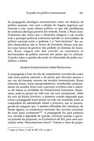 o poder na política internacional 183
da propaganda ideológica internacional, como um disfarce da
política nacional, veio com a adoção de slogans negativos que
visavam a unir, numa aliança política, os que não partilhavam
de nenhuma ideologia positiva em comum. Assim, o Pacto Anti­
Comintern não evitou que a Alemanha chegasse a um acordo
com a principal potência comunista quando as necessidades da
política nacional assim o pediram e o "anti-fascismo" das na­
ções democráticas não as furtou de buscarem aliança com paí­
ses cujas formas de governo não podiam ser distintas do fascis­
mo. Esses slogans não têm sentido ou substância se
desvinculados da política nacional dos países que os utilizam.
O poder sobre a opinião não pode ser dissociado do poder eco­
nômico e militar.
ACORDOS INTERNAOONAIS SOBRE PROPAGANDA
A propaganda é hoje em dia tão amplamente reconhecida como
uma arma política nacional a tal ponto que cláusulas quanto a
seu uso são bastante comuns em acordos internacionais. Essas
cláusulas foram, muito apropriadamente, introduzidas primeira­
mente em acordos feitos com o governo soviético com o objeti­
vo de limitar as atividades da Internacional Comunista. Entre­
tanto, pode-se pensar ter sido este um caso excepcional. Além
do caso da Rússia Soviética, o primeiro acordo registrado para
evitar a propaganda hostil parece ter sido um concluído entre as
companhias de radiodifusão alemã e polonesa, que se encarre­
gavam de assegurar que "a matéria difundida não ofendesse, de
forma alguma, os sentimentos nacionais dos ouvintes nacionais
da outra parte corrrratante't'". A propaganda foi, pela primeira
vez, elevada à dignidade de questão universal quando o gover­
no polonês fez propostas, na Conferência de Paz, para uma con­
venção sobre "desarmamento moral". Limitar a arma da propa­
67 Leagllt of Nations, C. 602, M. 240,1931, ix, pág. 4.
 