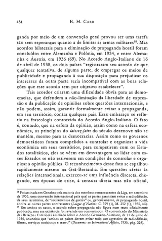 184 E. H. CARR
ganda por meio de um convenção geral provou ser uma tarefa
tão sem esperanças quanto a de limitar as armas rnilitares'". Mas
acordos bilaterais para a eliminação de propaganda hostil foram
concluídos entre Alemanha e Polônia, em 1934, e entre Alema­
nha e Áustria, em 1936 (69). No Acordo Anglo-Italiano de 16
de abril de 1938, os dois países "registraram seu acordo de que
qualquer tentativa, de alguma parte, de empregar os meios de
publicidade e propaganda à sua disposição para prejudicar os
interesses da outra parte seria incompatível com as boas rela­
ções que este acordo tem por objetivo estabelecer".
Tais acordos criaram uma dificuldade óbvia para as demo­
cracias, que defendem a não-limitação da liberdade de expres­
são e da publicação de opiniões sobre questões internacionais, e
não podem, assim, garantir formalmente evitar a propaganda,
em seu território, contra qualquer pais. Esse embaraço se refle­
tiu na fraseologia contorcida do Acordo Anglo-Italiano. O fato
é, contudo, que na esfera da opinião, assim como na esfera eco­
nômica, os princípios do laissezJaire do século dezenove não se
mantêm, mesmo para as democracias. Assim como os governos
democráticos foram compelidos a controlar e organizar a vida
econômica em seus territórios, para competirem com os Esta­
dos totalitários, eles se vêem em desvantagem ao lidar com es­
ses Estados se não estiverem em condições de controlar e orga­
nizar a opinião pública. O reconhecimento desse fato se espalhou
rapidamente mesmo na Grã-Bretanha. Em questões afetas às
relações internacionais, exerceu-se uma influência discreta, che­
gando, em épocas de crise, à censura direta mas não oficial,
G8 Foi assinada em Genebra pela maioria dos membros remanescentes da Liga, em setembro
de 1936, uma convenção internacional pela qual as partes garantiam evitar a radiodifusão,
de seus territórios, de "incitamentos de guerra" ou, genericamente, de propaganda hostil,
contra as outras partes contratantes (League 0/Nations, C. 399 (1), M. 252 (1), 1936, xii).
G9 Em ambos os casos, o acordo sobre propaganda não figura num texto oficialmente
publicado, mas sua existência foi revelada em comunicados. O comunicado do Ministério
das Relações Exteriores austríaco sobre o Acordo Germano-Austríaco, de 11 de julho de
1936, anunciou que "ambos os países devem evitar todo uso agressivo de radiodifusão,
filmes, serviços noticiosos e teatro" (Documenls on lnternational Affairs, 1936, pág. 324).
 