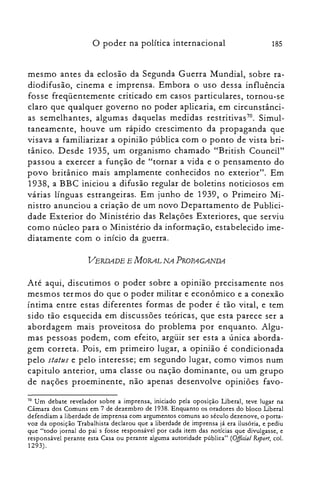 o poder na política internacional 185
mesmo antes da eclosão da Segunda Guerra Mundial, sobre ra­
diodifusão, cinema e imprensa. Embora o uso dessa influência
fosse freqüentemente criticado em casos particulares, tornou-se
claro que qualquer governo no poder aplicaria, em circunstânci­
as semelhantes, algumas daquelas medidas restritivas70. Simul­
taneamente, houve um rápido crescimento da propaganda que
visava a familiarizar a opinião pública com o ponto de vista bri­
tânico. Desde 1935, um organismo chamado "British Council"
passou a exercer a função de "tornar a vida e o pensamento do
povo britânico mais amplamente conhecidos no exterior". Em
1938, a BBC iniciou a difusão regular de boletins noticiosos em
várias línguas estrangeiras. Em junho de 1939, o Primeiro Mi­
nistro anunciou a criação de um novo Departamento de Publici­
dade Exterior do Ministério das Relações Exteriores, que serviu
como núcleo para o Ministério da informação, estabelecido ime­
diatamente com o início da guerra.
VERDADE E MORAL NA PROPAGANDA
Até aqui, discutimos o poder sobre a opinião precisamente nos
mesmos termos do que o poder militar e econômico e a conexão
íntima entre estas diferentes formas de poder é tão vital, e tem
sido tão esquecida em discussões teóricas, que esta parece ser a
abordagem mais proveitosa do problema por enquanto. Algu­
mas pessoas podem, com efeito, argüir ser esta a única aborda­
gem correta. Pois, em primeiro lugar, a opinião é condicionada
pelo status e pelo interesse; em segundo lugar, como vimos num
capitulo anterior, uma classe ou nação dominante, ou um grupo
de nações proeminente, não apenas desenvolve opiniões favo­
70 Um debate revelador sobre a imprensa, iniciado pela oposição Liberal, teve lugar na
Câmara dos Comuns em 7 de dezembro de 1938. Enquanto os oradores do bloco Liberal
defendiam a liberdade de imprensa com argumentos comuns ao século dezenove, o pona­
voz da oposição Trabalhista declarou que a liberdade de imprensa já era ilusória, e pediu
que "todo jornal do pai s fosse responsável por cada item das notícias que divulgasse, e
responsável perante esta Casa ou perante alguma autoridade pública" (Official Report, col.
1293).
 