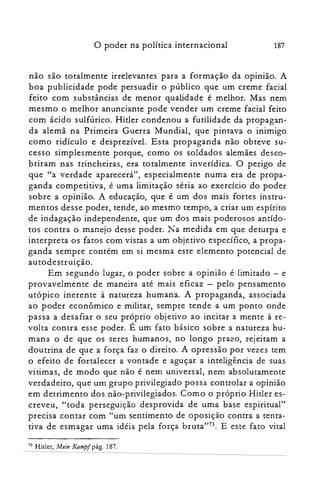 o poder na política internacional 187
não são totalmente irrelevantes para a formação da opinião. A
boa publicidade pode persuadir o público que um creme facial
feito com substâncias de menor qualidade é melhor. Mas nem
mesmo o melhor anunciante pode vender um creme facial feito
com ácido sulfúrico. Hitler condenou a futilidade da propagan­
da alemã na Primeira Guerra Mundial, que pintava o inimigo
como ridículo e desprezível. Es ta propaganda não obteve su­
cesso simplesmente porque, como os soldados alemães desco­
briram nas trincheiras, era totalmente inverídica. O perigo de
que "a verdade aparecerá", especialmente numa era de propa­
ganda competitiva, é uma limitação séria ao exercício do poder
sobre a opinião. A educação, que é um dos mais fortes instru­
mentos desse poder, tende, ao mesmo tempo, a criar um espírito
de indagação independente, que um dos mais poderosos antído­
tos contra o manejo desse poder. Na medida em que deturpa e
interpreta os fatos com vistas a um objetivo específico, a propa­
ganda sempre contém em si mesma este elemento potencial de
autodestruição.
Em segundo lugar, o poder sobre a opinião é limitado - e
provavelmente de maneira até mais eficaz - pelo pensamento
utópico inerente à natureza humana. A propaganda, associada
ao poder econômico e militar, sempre tende a um ponto onde
passa a desafiar o seu próprio objetivo ao incitar a mente à re­
volta contra esse poder. É um fato básico sobre a natureza hu­
mana o de que os seres humanos, no longo prazo, rejeitam a
doutrina de que a força faz o direito. A opressão por vezes tem
o efeito de fortalecer a vontade e aguçar a inteligência de suas
vitimas, de modo que não é nem universal, nem absolutamente
verdadeiro, que um grupo privilegiado possa controlar a opinião
em detrimento dos não-privilegiados. Como o próprio Hitler es­
creveu, "toda perseguição desprovida de uma base espiritual"
precisa contar com "um sentimento de oposição contra a tenta­
tiva de esmagar uma idéia pela força bruta"73. E este fato vital
73 Hitler, Mein Kampf pág. 187.
 