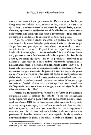 xxiiiPrefácio à nova edição brasileira
rnonetano internacional que renascia. Desse modo, desde que
integrados ao padrão ouro, as economias, automaticamente se
ajustariam ao comportamento do mercado que poderia, eventu­
almente, apresentar oscilações ou dificuldades no curto prazo
decorrentes das variações nos ciclos econômicos, mas manten­
do sempre a tendência de crescimento no longo prazo.
A crença nessas virtudes inerentes ao padrão ouro decorria
das boas lembranças deixadas pela experiência vivida ao longo
do período em que vigorou como elemento central da ordem
econômica internacional. O padrão ouro, cujo funcionamento
havia sido interrompido com a eclosão da Primeira Guerra Mun­
dial, passara a ser oficialmente adotado a partir da década de
1870 e, no início do novo século, as principais economias já
haviam se incorporado a esse padrão monetário internacional.
Na avaliação geral, o período compreendido entre 1870 e 1914
havia sido marcado pela estabilidade e pelo crescimento. Assim,
acreditava-se que, em razão do padrão ouro, ao longo de quase
meio século, a economia internacional havia se comportado sa­
tisfatoriamente, com os ciclos econômicos se sucedendo sem que
períodos de recessão se transformassem em crises. Mesmo a longa
recessão do final do século, caracterizada por muitos como Gran­
de Depressão, não teve, nem de longe, o mesmo significado da
crise da década de 19309
•
Apesar do entusiasmo que cercou o esforço de restauração
do padrão ouro, a maioria dos estudos feitos posteriormente
sobre o período aponta para o fato de que a economia internaci­
onal do século XIX havia funcionado relativamente bem, basi­
camente porque os espaços econômicos ainda não haviam sido
todos ocupados, isto é, nem os mercados haviam se esgotado e
nem os mecanismos institucionais haviam sido totalmente ex­
plorados. A liquidez internacional e a capacidade de garantir a
conversibilidade da libra, a principal moeda do sistema do pa­
9 S. B. Saul discute essa recessão do final do século XIX argumentando nesse mesmo sentido
(The Mith oitbe Great Depression, 1873-1896. Macmillan, 1969).
 