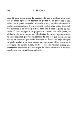 188 E. H. CARR
nos dá uma outra pista da verdade de que a política não pode
ser definida apenas em termos de poder. O poder sobre a opi­
nião, que é parte necessária de todo poder, jamais é absoluto. A
política internacional é sempre política de poder pois é impossí­
vel eliminar o poder da política. Mas isto é apenas parte da his­
tória. O fato de que a propaganda nacional, em toda parte, se
disfarça tão astutamente em ideologias de caráter aparentemen­
te internacional, prova a existência de um estoque internacional
de idéias comuns, por mais limitado ou fraco que seja, ao qual
se pode apelar, e de uma crença em que estas idéias comuns se
colocam, de algum modo, numa escala de valores, acima dos
interesses nacionais. Esse estoque de idéias comuns é o que en­
tendemos por moral internacional.
 