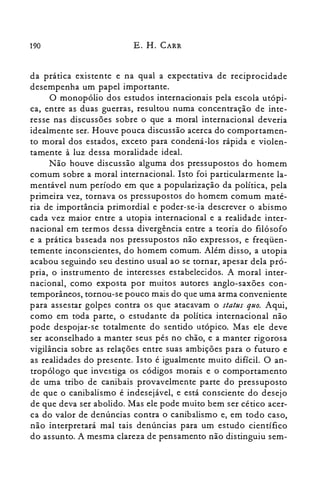 190 E. H. CARR
da pratIca existente e na qual a expectativa de reciprocidade
desempenha um papel importante.
O monopólio dos estudos internacionais pela escola utópi­
ca, entre as duas guerras, resultou numa concentração de inte­
resse nas discussões sobre o que a moral internacional deveria
idealmente ser. Houve pouca discussão acerca do comportamen­
to moral dos estados, exceto para condená-los rápida e violen­
tamente à luz dessa moralidade ideal.
Não houve discussão alguma dos pressupostos do homem
comum sobre a moral internacional. Isto foi particularmente la­
mentável num período em que a popularização da política, pela
primeira vez, tornava os pressupostos do homem comum maté­
ria de importância primordial e poder-se-ia descrever o abismo
cada vez maior entre a utopia internacional e a realidade inter­
nacional em termos dessa divergência entre a teoria do filósofo
e a prática baseada nos pressupostos não expressos, e freqüen­
temente inconscientes, do homem comum. Além disso, a utopia
acabou seguindo seu destino usual ao se tornar, apesar dela pró­
pria, o instrumento de interesses estabelecidos. A moral inter­
nacional, como exposta por muitos autores anglo-saxões con­
temporâneos, tornou-se pouco mais do que uma arma conveniente
para assestar golpes contra os que atacavam o status quo. Aqui,
como em toda parte, o estudante da política internacional não
pode despojar-se totalmente do sentido utópico. Mas ele deve
ser aconselhado a manter seus pés no chão, e a manter rigorosa
vigilância sobre as relações entre suas ambições para o futuro e
as realidades do presente. Isto é igualmente muito difícil. O an­
tropólogo que investiga os códigos morais e o comportamento
de uma tribo de canibais provavelmente parte do pressuposto
de que o canibalismo é indesejável, e está consciente do desejo
de que deva ser abolido. Mas ele pode muito bem ser cético acer­
ca do valor de denúncias contra o canibalismo e, em todo caso,
não interpretará mal tais denúncias para um estudo científico
do assunto. A mesma clareza de pensamento não distinguiu sem­
 