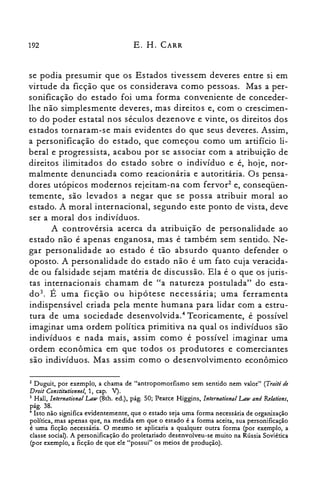 192 E. H. CARR
se podia presumir que os Estados tivessem deveres entre si em
virtude da ficção que os considerava como pessoas. Mas a per­
sonificação do estado foi uma forma conveniente de conceder­
lhe não simplesmente deveres, mas direitos e, com o crescimen­
to do poder estatal nos séculos dezenove e vinte, os direitos dos
estados tornaram-se mais evidentes do que seus deveres. Assim,
a personificação do estado, que começou como um artifício li­
beral e progressista, acabou por se associar com a atribuição de
direitos ilimitados do estado sobre o indivíduo e é, hoje, nor­
malmente denunciada como reacionária e autoritária. Os pensa­
dores utópicos modernos rejeitam-na com fervor' e, conseqüen­
temente, são levados a negar que se possa atribuir moral ao
estado. A moral internacional, segundo este ponto de vista, deve
ser a moral dos indivíduos.
A controvérsia acerca da atribuição de personalidade ao
estado não é apenas enganosa, mas é também sem sentido. Ne­
gar personalidade ao estado é tão absurdo quanto defender o
oposto. A personalidade do estado não é um fato cuja veracida­
de ou falsidade sejam matéria de discussão. Ela é o que os juris­
tas internacionais chamam de "a natureza postulada" do esta­
d0 3
• É uma ficção ou hipótese necessária; uma ferramenta
indispensável criada pela mente humana para lidar com a estru­
tura de uma sociedade desenvolvida." Teoricamente, é possível
imaginar uma ordem política primitiva na qual os indivíduos são
indivíduos e nada mais, assim como é possível imaginar uma
ordem econômica em que todos os produtores e comerciantes
são indivíduos. Mas assim como o desenvolvimento econômico
Z Duguit, por exemplo, a chama de "antropomorfismo sem sentido nem valor" (Trailé de
Droit Constitutionnel; 1, capo V).
3 Hall, Internationa! Law (8th. ed.), pág. 50; Pearce Higgins, International Law and Relations,
pág.38.
4 Isto não significa evidentemente, que o estado seja uma forma necessária de organização
política, mas apenas que, na medida em que o estado é a forma aceita, sua personificação
é uma ficção necessária. O mesmo se aplicaria a qualquer outra forma (por exemplo, a
classe social). A personificação do proletariado desenvolveu-se muito na Rússia Soviética
(por exemplo, a ficção de que ele "possui" os meios de produção).
 