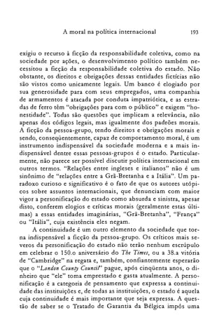 193A moral na política internacional
exigiu o recurso à ficção da responsabilidade coletiva, como na
sociedade por ações, o desenvolvimento político também ne­
cessitou a ficção da responsabilidade coletiva do estado. Não
obstante, os direitos e obrigações dessas entidades fictícias não
são vistos como unicamente legais. Um banco é elogiado por
sua generosidade para com seus empregados, uma companhia
de armamentos é atacada por conduta impatriótica, e as estra­
das de ferro têm "obrigações para com o público" e exigem "ho­
nestidade". Todas são questões que implicam a relevância, não
apenas dos códigos legais, mas igualmente dos padrões morais.
A ficção da pessoa-grupo, tendo direitos e obrigações morais e
sendo, conseqüentemente, capaz de comportamento moral, é um
instrumento indispensável da sociedade moderna e a mais in­
dispensável dentre essas pessoas-grupos é o estado. Particular­
mente, não parece ser possível discutir política internacional em
outros termos. "Relações entre ingleses e italianos" não é um
sinônimo de "relações entre a Grã-Bretanha e a Itália". Um pa­
radoxo curioso e significativo é o fato de que os autores utópi­
cos sobre assuntos internacionais, que denunciam com maior
vigor a personificação do estado como absurda e sinistra, apesar
disto, conferem elogios e críticas morais (geralmente estas últi­
mas) a essas entidades imaginárias, "Grã-Bretanha", "França"
ou "Itália", cuja existência eles negam.
A continuidade é um outro elemento da sociedade que tor­
na indispensável a ficção da pessoa-grupo. Os críticos mais se­
veros da personificação do estado não terão nenhum escrúpulo
em celebrar o 150.0 aniversário do The Times, ou a 38.a vitória
de "Cambridge" na regata e, também, confiantemente esperarão
que o "London County Council" pague, após cinqüenta anos, o di­
nheiro que "ele" toma emprestado e gasta atualmente. A perso­
nificação é a categoria de pensamento que expressa a continui­
dade das instituições e, de todas as instituições, o estado é aquela
cuja continuidade é mais importante que seja expressa. A ques­
tão de saber se o Tratado de Garantia da Bélgica impôs uma
 