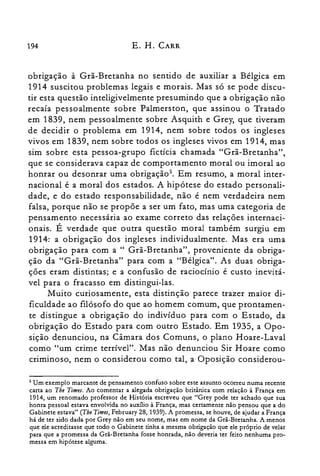 194 E. H. CARR
obrigação à Grã-Bretanha no sentido de auxiliar a Bélgica em
1914 suscitou problemas legais e morais. Mas só se pode discu­
tir esta questão inteligivelmente presumindo que a obrigação não
recaía pessoalmente sobre Palmerston, que assinou o Tratado
em 1839, nem pessoalmente sobre Asquith e Grey, que tiveram
de decidir o problema em 1914, nem sobre todos os ingleses
vivos em 1839, nem sobre todos os ingleses vivos em 1914, mas
sim sobre esta pessoa-grupo fictícia chamada "Grã-Bretanha",
que se considerava capaz de comportamento moral ou imoral ao
honrar ou desonrar uma obrigação". Em resumo, a moral inter­
nacional é a moral dos estados. A hipótese do estado personali­
dade, e do estado responsabilidade, não é nem verdadeira nem
falsa, porque não se propõe a ser um fato, mas uma categoria de
pensamento necessária ao exame correto das relações internaci­
onais. É verdade que outra questão moral também surgiu em
1914: a obrigação dos ingleses individualmente. Mas era uma
obrigação para com a " Grã-Bretanha", proveniente da obriga­
ção da "Grã-Bretanha" para com a "Bélgica". As duas obriga­
ções eram distintas; e a confusão de raciocínio é custo inevitá­
vel para o fracasso em distingui-las.
Muito curiosamente, esta distinção parece trazer maior di­
ficuldade ao filósofo do que ao homem comum, que prontamen­
te distingue a obrigação do indivíduo para com o Estado, da
obrigação do Estado para com outro Estado. Em 1935, a Opo­
sição denunciou, na Câmara dos Comuns, o plano Hoare-Laval
como "um crime terrível". Mas não denunciou Sir Hoare como
criminoso, nem o considerou como tal, a Oposição considerou­
5 Um exemplo marcante de pensamento confuso sobre este assunto ocorreu numa recente
carta ao The Times. Ao comentar a alegada obrigação britânica com relação à França em
1914, um renomado professor de História escreveu que "Grey pode ter achado que sua
honra pessoal estava envolvida no auxilio à França, mas certamente não pensou que a do
Gabinete estava" (The Times, February 28, 1939). A promessa, se houve, de ajudar a França
há de ter sido dada por Grey não em seu nome, mas em nome da Grã-Bretanha. A menos
que ele acreditasse que todo o Gabinete tinha a mesma obrigação que ele próprio de velar
para que a promessa da Grã-Bretanha fosse honrada, não deveria ter feito nenhuma pro­
messa em hipótese alguma.
 