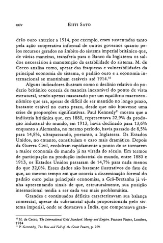 XXIV EnTI SATO
drão ouro anterior a 1914, por exemplo, eram sustentadas tanto
pela ação cooperativa informal de outros governos quanto pe­
los recursos gerados no âmbito do sistema imperial britânico que,
de várias maneiras, transferia para o Banco da Inglaterra os sal­
dos necessários à manutenção da estabilidade do sistema. M. de
Cecco analisa como, apesar das fraquezas e vulnerabilidades da
principal economia do sistema, o padrão ouro e a economia in­
ternacional se mantinham estáveis até 1914.10
Alguns indicadores ilustram como o declínio relativo do po­
derio britânico ocorria de maneira inexorável do ponto de vista
estrutural, sendo apenas mascarado por um equilíbrio macroeco­
nômico que era, apesar de difícil de ser mantido no longo prazo,
bastante estável no curto prazo, desde que não houvesse uma
crise de proporções significativas. Paul Kennedy!' mostra que a
indústria britânica que, em 1880, representava 22,90/0 da produ­
ção industrial do mundo, em 1913, havia declinado para 13,6%
enquanto a Alemanha, no mesmo período, havia passado de 8,5%
para 14,8%, ultrapassando, portanto, a Inglaterra. Os Estados
Unidos, no entanto, constituíam o caso mais dramático. Depois
da Guerra Civil, evoluíram rapidamente a ponto de se tornarem
a maior economia do mundo já na virada do século. Em termos
de participação na produção industrial do mundo, entre 1880 e
1913, os Estados Unidos passaram de 14,70/0 para nada menos
do que 32,0%. Esses dados são bastante ilustrativos do fato de
que, ao mesmo tempo em que ocorria a disseminação formal do
padrão ouro pelas principais economias, a Grã-Bretanha já vi­
nha apresentando sinais de que, estruturalmente, sua posição
internacional tendia a ser cada vez mais problemática.
Grandes e continuados déficits caracterizavam sua balança
comercial, apesar da substancial ajuda proporcionada pelo sis­
tema imperial, onde se destacava a Índia, que compensava gran­
10 M. de Cecco, Tbe International Cold Standard. Money and Empire. Frances Pinter, Londres,
1984
11 P. Kennedy, Tbe Riu and Fali oftbe Great Powers, p. 259
 
