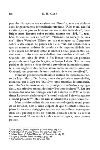 198 E. H. CARR
pressão não apenas nos escritos dos filósofos, mas nas declara­
ções de governantes de tendências utópicas. "A lei moral não foi
escrita apenas para os homens em seu caráter individual", disse
Bright num discurso sobre política externa em 1858, " ... tam­
bém foi escrita para as nações?". "Estamos no começo de uma
era", disse Woodrow Wilson em sua mensagem ao Congresso
sobre a declaração de guerra em 1917, "em que requerer-se-á
que os mesmos padrões de conduta e de responsabilidade por
erros sejam observados entre as nações e seus governantes, as­
sim como o são entre os cidadãos dos estados civilizados'?".
Quando, em julho de 1918, o fiel House tentou um primeiro
projeto de uma Liga das Nações, o Artigo 1 dizia: "Os mesmos
padrões de honra e ética deverão prevalecer internacionalmen­
te, e nos negócios das nações, assim como em outros assuntos.
O acordo ou promessa de uma potência deve ser inviolável".
Nenhum pronunciamento nesse sentido foi incluído no Pac­
to da Liga. Mas o Dr. Benes, numa das primeiras Assembléias,
ressaltou que a Liga era HZpSO facto} uma tentativa de introduzir,
nas relações internacionais, os princípios e métodos emprega­
dos... nas relações mútuas dos indivíduos particulares't'", Em seu
famoso discurso em Chicago, em 5 de outubro de 1937, o Presi­
dente Roosevelt declarou que "a moral nacional é tão vital quanto
a moral privada"!'. Mas ele não as identificou especificamente.
N em a visão realista de que nenhuma obrigação moral pren­
de os Estados, nem a visão utópica de que os estados estão su­
jeitos às mesmas obrigações morais dos indivíduos, correspon­
dem aos pressupostos do homem comum acerca da moral
internacional. Nossa tarefa é a de examinar, agora, esses pressu­
postos.
7 ]ohn Bright, Speccbes on Quution ofPublic Policy, pág. 479.
8 Public Papers of Woodrow Wilson: War and Peace, pág. 479.
9 Intimate Papers of Colanel House, ed. C. Seymour, iv, pág. 28
la uague ofNations: Fourtb Assembfy, i, pág. 144.
11 International Conciliation, N.o 334, pág. 713.
 