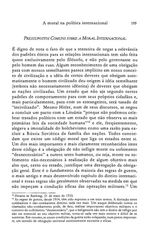 199A moral na política internacional
PRESSUPOSTOS COMUNS SOBRE A MORAL INTERNAOONAL
É digno de nota o fato de que a tentativa de negar a relevância
dos padrões éticos para as relações internacionais tem sido feita
quase exclusivamente pelo filósofo, e não pelo governante ou
pelo homem das ruas. Algum reconhecimento de uma obrigação
para com nossos semelhantes parece implícito em nosso concei­
to de civilização e a idéia de certos deveres que obrigam auto­
maticamente o homem civilizado deu origem à idéia semelhante
(embora não necessariamente idêntica) de deveres que obrigam
as nações civilizadas. Um estado que não aja segundo certos
padrões de comportamento para com seus próprios cidadãos e,
mais particularmente, para com os estrangeiros, será taxado de
"incivilizado". Mesmo Hitler, num de seus discursos, se negou
a concluir um pacto com a Lituânia "porque não podemos cele­
brar tratados políticos com um estado que não observa as mais
primárias leis da sociedade humana'<'? e ele, freqüentemente,
alegava a imoralidade do bolchevismo como uma razão para ex­
cluir a Rússia Soviética da família das nações. Todos concor­
dam que existe um código moral que liga os estados entre si.
Um dos mais importantes e mais claramente reconhecidos itens
deste código é a obrigação de não infligir morte ou sofrimento
"desnecessários" a outros seres humanos, ou seja, morte ou so­
frimento não-necessários à realização de algum objetivo mais
alto que, certo ou errado, justifique uma derrogação da obriga­
ção geral. Este é o fundamento da maioria das regras de guerra,
o mais antigo e mais desenvolvido capítulo do direito internaci­
onal e essas regras são geralmente observadas na medida em que
não impeçam a condução eficaz das operações militares." Um
12 Discurso no Reicbstag, 21 de maio de 1935.
13 As regras de guerra, desde 1914, têm sido expostas a um teste severo. A distinção entre
combatente e não-combatente diminui cada vez mais. Um ataque deliberado contra os
chamados não-combatentes pode, de fato, realizar importantes objetivos militares e o
conceito do sofrimento "desnecessário", que o beligerante não tem o direito de infligir por
não ser essencial ao seu objetivo militar, torna-se cada vez mais restrito e difícil de se
sustentar. Em resumo, as atuais condições da guerra estão solapando, num ponto importan­
te, um sentido de obrigação universal anteriormente existente e eficaz.
 