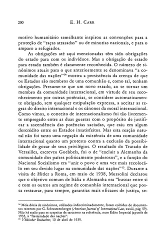200 E. H. CARR
motivo humanitário semelhante inspirou as convenções para a
proteção de "raças atrasadas" ou de minorias nacionais, e para o
amparo a refugiados.
As obrigações até aqui mencionadas têm sido obrigações
do estado para com os indivíduos. Mas a obrigação de estado
para estado também é claramente reconhecida. O número de si­
nônimos atuais para o que anteriormente se denominava "a co­
munidade das nações"?" mostra a persistência da crença de que
os Estados são membros de uma comunhão e, como tal, tenham
obrigações. Presume-se que um novo estado, ao se tornar um
membro da comunidade internacional, em virtude de seu reco­
nhecimento por outras potências, se considere automaticamen­
te obrigado, sem qualquer estipulação expressa, a aceitar as re­
gras do direito internacional e os cânones da moral internacional.
Como vimos, o conceito de internacionalismo foi tão livremen­
te empregado entre as duas guerras com o propósito de justifi­
car a ascendência das potências saciadas, que caiu em algum
descrédito entre os Estados insatisfeitos. Mas esta reação natu­
ral não foi tanto uma negação da existência de uma comunidade
internacional quanto um protesto contra a exclusão da possibi­
lidade de gozar de seus privilégios. O resultado do Tratado de
Versail1es, escreveu Goebbels, foi o de "excluir a Alemanha da
comunidade dos países politicamente poderosos", e a função do
N acional Socialismo era "unir o povo e uma vez mais recolocá­
lo em seu devido lugar na comunidade das naçôes'"". Durante a
visita de Hitler a Roma, em maio de 1938, Mussolini declarou
que o objetivo comum de Itália e Alemanha era "buscar entre si
e com os outros um regime de comunhão internacional que pos­
sa restaurar, para sempre, garantias mais eficazes de justiça, se­
14 Meia dúzia de sinônimos, utilizados indiscriminadamente, foram colhidos de documen­

tos recentes por G. Schwarzenberger (American [ournal ofIntematlonal Law, xxxiii, pág. 59).

Não há razão para se suspeitar de sarcasmo na referência, num Edito Imperial japonês de

1933, à "fraternidade das nações".

15 Võlkischer Beobachter, 10 de abril de 1939.

 