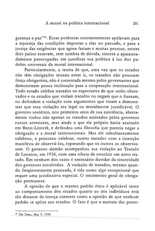 A moral na política internacional 201
gurança e paz"!", Estas potências constantemente apelavam para
a injustiça das condições impostas a elas no passado, e para a
justiça das exigências que agora faziam e muitas pessoas, nestes
dois países estavam, sem sombra de dúvida, sincera a apaixona­
damente preocupadas em justificar sua política à luz dos pa­
drões universais da moral internacional.
Particularmente, a teoria de que, uma vez que os estados
não têm obrigações morais entre si, os tratados não possuem
força obrigatória, não é sustentada mesmo pelos governantes que
demonstram pouca inclinação para a cooperação internacional.
Todo estado celebra tratados na expectativa de que serão obser­
vados e os estados que violam tratados ou negam que o fizeram,
ou defendem a violação com argumentos que visam a demons­
trar que essa violação era legal ou moralmente justificável. O
governo soviético, nos primeiros anos de sua existência, aberta­
mente violou não apenas os tratados assinados pelos governos
russos anteriores, mas ainda o que ele próprio havia assinado
em Brest-Litovsk, e defendeu uma filosofia que parecia negar a
obrigação e a moral internacionais. Mas ele simultaneamente
celebrou, e procurou celebrar, outros tratados com a intenção
manifesta de observá-los, esperando que os outros os observas­
sem. O governo alemão acompanhou sua violação ao Tratado
de Locarno, em 1936, com uma oferta de concluir um novo tra­
tado. Em nenhum dos casos é necessário duvidar da sinceridade
dos governos envolvidos. A violação de tratados, mesmo quan­
do freqüentemente praticada, é tida como algo excepcional que
requer uma justificativa especial. O sentimento geral de obriga­
ção permanece.
A opinião de que o mesmo padrão ético é aplicável tanto
ao comportamento dos estados quanto ao dos indivíduos está
tão distante da crença corrente como a opinião de que nenhum
padrão se aplica aos estados. O fato é que a maioria das pesso­
16 The Times, May 9, 1938.
 