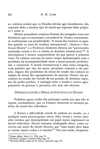 202 E. H. CARR
as, embora creiam que os Estados devam agir moralmente, não
esperam deles o mesmo tipo de moral que esperam delas própri­
as e entre si.
Muitos pensadores utópicos ficaram tão intrigados com esse
fenômeno que se recusaram a reconhecê-lo. Outros sinceramen­
te confessaram sua perplexidade. "A moral dos homens se para­
lisa quando se trata de conduta internacional", observa o Pro­
fessor Dewey'? e o Professor Zimmern detecta um "preconceito
enraizado contra a lei e a ordem no domínio intemacional'U''. A
discrepância é menos surpreendente do que parece à primeira
vista. Os sofistas estavam há muito tempo familiarizados com o
problema da incompatibilidade entre a moral pessoal, profissio­
nal. e comercial. A moral internacional é uma outra categoria,
com padrões que são, em parte, peculiares somente a ela pró­
pria. Alguns dos problemas da moral do estado são comuns ao
campo da moral dos agrupamentos de pessoas. Outros são pe­
culiares ao estado em virtude de sua posição de detentor supre­
mo do poder político. A analogia entre o estado e outros agru­
pamentos de pessoas é, portanto, útil, mas não decisiva.
DIFERENÇAS ENTRE A MORAL DO INDIVÍDUO E DO ESTADO
Podemos agora cuidar das principais razões por que não se
espera, normalmente, que os Estados observem os mesmos pa­
drões de moral dos indivíduos.
I) Existe a dificuldade inicial de atribuir ao estado, ou a
qualquer outra pessoa-grupo, amor, ódio, inveja e outras emo­
ções íntimas que desempenham um papel muito importante na
moral individual. Parece bastante inadequado dizer, como es­
creveu um autor do século dezoito, que "uma nação deve amar
as outras nações como a si mesma"!". Por essa razão, freqüente­
17 Foreign .Affairs, March 15, 1923, pág. 95.

18 Zimmern, Totuards a National Poliry, pág. 137.

19 Christian Wolff, citado em H. Kraus, Staatsethos, pág. 187.

 