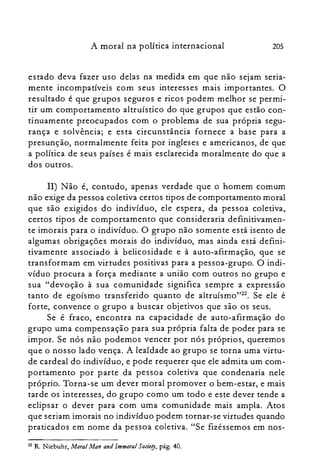 205A moral na política internacional
estado deva fazer uso delas na medida em que não sejam seria­
mente incompatíveis com seus interesses mais importantes. O
resultado é que grupos seguros e ricos podem melhor se permi­
tir um comportamento altruístico do que grupos que estão con­
tinuamente preocupados com o problema de sua própria segu­
rança e solvência; e esta circunstância fornece a base para a
presunção, normalmente feita por ingleses e americanos, de que
a política de seus países é mais esclarecida moralmente do que a
dos outros.
11) Não é, contudo, apenas verdade que o homem comum
não exige da pessoa coletiva certos tipos de comportamento moral
que são exigidos do indivíduo, ele espera, da pessoa coletiva,
certos tipos de comportamento que consideraria definitivamen­
te imorais para o indivíduo. O grupo não somente está isento de
algumas obrigações morais do indivíduo, mas ainda está defini­
tivamente associado à belicosidade e à auto-afirmação, que se
transformam em virtudes positivas para a pessoa-grupo. O indi­
víduo procura a força mediante a união com outros no grupo e
sua "devoção à sua comunidade significa sempre a expressão
tanto de egoísmo transferido quanto de altruisrno'Pê. Se ele é
forte, convence o grupo a buscar objetivos que são os seus.
Se é fraco, encontra na capacidade de auto-afirmação do
grupo uma compensação para sua própria falta de poder para se
impor. Se nós não podemos vencer por nós próprios, queremos
que o nosso lado vença. A lealdade ao grupo se torna uma virtu­
de cardeal do indivíduo, e pode requerer que ele admita um com­
portamento por parte da pessoa coletiva que condenaria nele
próprio. Torna-se um dever moral promover o bem-estar, e mais
tarde os interesses, do grupo como um todo e este dever tende a
eclipsar o dever para com uma comunidade mais ampla. Atos
que seriam imorais no indivíduo podem tornar-se virtudes quando
praticados em nome da pessoa coletiva. "Se fizéssemos em nos­
Z2 R. Niebuhr, Moral Man and lmmoral Sede!}, pág. 40.
 