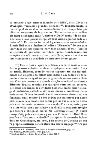 206 E. H. CARR
so proveito o que estamos fazendo pela Itália", dizia Cavour a
D'Azeglio, "seríamos grandes velhacos't". Honestamente, o
mesmo poderia ser dito por muitos diretores de companhias pú­
blicas e promotores de boas causas. "Há uma crescente tendên­
cia entre os homens atuais", escreve o DI. Niebuhr, "de se con­
siderarem éticos porque delegaram seus vícios a grupos cada vez
maiores"?". Da mesma forma, delegamos nossas animosidades.
É mais fácil para a "Inglaterra" odiar a ''Alemanha'' do que para
indivíduos ingleses odiarem indivíduos alemães. É mais fácil ser
anti-semita do que odiar indivíduos judeus. Condenamos tais
emoções em nós mesmos como indivíduos, mas as aceitamos
sem escrúpulos na qualidade de membros de um grupo.
IH) Essas considerações se aplicam, em certo sentido, a to­
das as pessoas coletivas, embora se apliquem com maior força
ao estado. Existem, contudo, outros aspectos em que normal­
mente não exigimos do estado nem mesmo um padrão de com­
portamento moral igual ao que exigimos de outros entes coleti­
vos. O estado provoca um tipo de atração emocional totalmente
diferente daquela exercida por qualquer outra pessoa coletiva.
Ele cobre um campo de atividades humanas muito maior, e exi­
ge do indivíduo lealdade muito mais intensa e sacrifícios muito
mais graves. O bem do estado é mais usualmente visto como um
fim moral em si mesmo. Se nos pedem que morramos por nosso
país, devem pelo menos nos deixar pensar que o bem do nosso
país é a coisa mais importante do mundo. O estado, assim, pas­
sa a ser visto como possuindo um direito à auto-preservação
que supera a obrigação moral. Na Cambridge History 01 British
Foreign Policy publicada após a guerra, o Professor Holland Rose
justifica o "desonroso episódio" da captura da esquadra holan­
desa em Copenhagen, em 1807, pela crença de Canning de que
"a própria existência da Grã-Bretanha estava em jogo":". Os que
23 Citado em E.L. Woodward, Tbree Studies in European Conseruatism, pág. 297.

24 R. Niebuhr, .Atiantic MonthlJ, 1927, pág. 639.

25 Cambridge History of Britisb Foreign Policy, i, págs. 363-4.

 