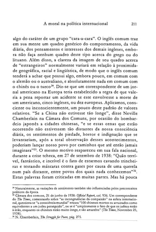A moral na política internacional 211
algo do caráter de um grupo "cara-a-cara". O inglês comum traz
em sua mente um quadro genérico do comportamento, da vida
diária, dos pensamentos e interesses dos demais ingleses, embo­
ra não faça nenhum quadro deste tipo acerca do grego ou do
lituano. Além disso, a clareza da imagem de seu quadro acerca
de "estrangeiros" normalmente variará em relação à proximida­
de geográfica, racial e lingüística, de modo que o inglês comum
tenderá a achar que possui algo, embora pouco, em comum com
o alemão ou o australiano, e absolutamente nada em comum com
o chinês ou o turc034. Diz-se que um correspondente de um jor­
nal americano na Europa teria estabelecido a regra de que vale­
ria a pena reportar um acidente se este envolvesse a morte de
um americano, cinco ingleses, ou dez europeus. Aplicamos, cons­
ciente ou inconscientemente, um pouco deste padrão de valores
relativos. "Se a China não estivesse tão longe", disse N eville
Chamberlain na Câmara dos Comuns, por ocasião do bombar­
deio japonês a cidades chinesas, CC e se essas cenas que estão
ocorrendo não estivessem tão distantes da nossa consciência
diária, os sentimentos de piedade, horror e indignação que se
levantariam, após a total observação desses acontecimentos,
poderiam lançar nosso povo por caminhos que até então jamais
imaginara"35. O mesmo motivo reapareceu em sua fala nacional,
durante a crise tcheca, em 27 de setembro de 1938: "Quão terrí­
vel, fantástico, e incrível é o fato de estarmos cavando trinchei­
ras e testando máscaras contra gases por causa de uma querela
num país distante, entre povos dos quais nada conhecernos't".
Estas palavras foram criticadas em muitas partes. Mas há pouca
34 Naturalmente, as variações de sentimento também são influenciadas pelos preconceitos

políticos da época.

35 Câmara dos comuns, 21 de junho de 1938: O.fficial Reporl, col. 936. Um correspondente

do Tbe Times, comentando sobre "as incongruências da compaixão" na esfera internacio­

nal, questiona se "a consciência mundial" encara "100 chineses mortos ou arruinados como

equivalentes a um judeu perseguido", ou se é "simplesmente o fato de que os judeus estão

à mão, enquanto os chineses estão muito longe, e são amarelos" (The Times, Novernber 25,

1938).

36 N. Charnberlain, Tbe Struggle for Peace, pág. 275.

 