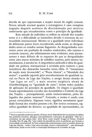212 E. H. CARR
dúvida de que representam a reação inicial do inglês comum.
Nossa atitude normal quanto a estrangeiros é uma completa
negação daquela ausência de discriminação por motivos
irrelevantes que reconhecemos como o princípio da igualdade.
Esta atitude do indivíduo se reflete na atitude dos estados
entre si e a dificuldade se intensifica devido à estrutura da co­
munidade internacional. Mesmo se a igualdade entre indivíduos
de diferentes países fosse reconhecida, ainda assim, as desigual­
dades entre os estados seriam flagrantes. As desigualdades exis­
tentes entre um punhado de estados conhecidos, não sujeitos a
controle externo, são infinitamente mais evidentes, mais perma­
nentes e mais difíceis de se esquecer do que as desigualdades
entre uma massa anônima de cidadãos sujeitos, pelo menos no­
minalmente, à mesma lei. A importância atribuída à idéia da igual­
dade em política internacional é revelada pelo número e pela
insistência das demandas baseadas nessa idéia. O "tratamento
de nação mais favorecida", a "Porta Aberta", a "liberdade dos
mares", o pedido japonês pelo reconhecimento da igualdade ra­
cial no Pacto da Liga das Nações, o antigo desejo alemão de
"um lugar ao sol", a mais recente exigência alemã de
Gleichherechtigung ou "igualdade de status", foram todos pedidos
de aplicação do princípio da igualdade. Os elogios à igualdade
foram repetidamente ouvidos nas Assembléias e Comitês da Liga
das Nações - principalmente, senão exclusivamente, pelos de­
legados dos países rneriores". Contudo, o termo é usado com
pouca consistência. Algumas vezes, significa meramente igual­
dade formal dos estados perante a lei. Em outros contextos, sig­
nifica igualdade de direitos, ou igualdade de oportunidades, ou
37 Entre as grandes potências apenas a França, muito dependente de sua posição em defesa
das potências menores, advogou consistentemente o princípio da igualdade. "Não há, e
confiamos em que jamais haja", disse Blum numa ocasião (Leaglle of Nations: Sixteentb
Assembfy, Part lI, pág. 28), "uma ordem de precedência entre as potências que formam a
comunidade internacional. Se fosse estabelecida uma hierarquia entre os estados dentro da
Liga das Nações... então a Liga seria arruinada, moral e materialmente" - uma declaração
memorável, tendo-se em conta a constituição hierárquica do Conselho da Liga.
 