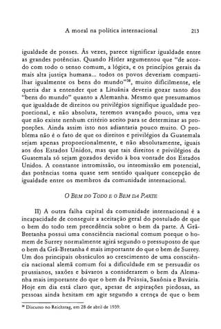 213A moral na política internacional
igualdade de posses. Às vezes, parece significar igualdade entre
as grandes potências. Quando Hitler argumentou que "de acor­
do com todo o senso comum, a lógica, e os princípios gerais da
mais alta justiça humana... todos os povos deveriam comparti­
lhar igualmente os bens do mundo'P", muito dificilmente, ele
queria dar a entender que a Lituânia deveria gozar tanto dos
"bens do mundo" quanto a Alemanha. Mesmo que presumamos
que igualdade de direitos ou privilégios signifique igualdade pro­
porcional, e não absoluta, teremos avançado pouco, uma vez
que não existe nenhum critério aceito para se determinar as pro­
porções. Ainda assim isto nos adiantaria pouco muito. O pro­
blema não é o fato de que os direitos e privilégios da Guatemala
sejam apenas proporcionalmente, e não absolutamente, iguais
aos dos Estados Unidos, mas que tais direitos e privilégios da
Guatemala só sejam gozados devido à boa vontade dos Estados
Unidos. A constante intromissão, ou intromissão em potencial,
das potências torna quase sem sentido qualquer concepção de
igualdade entre os membros da comunidade internacional.
o BEM DO TODO E O BEM DA PARTE
lI) A outra falha capital da comunidade internacional é a
incapacidade de conseguir a aceitação geral do postulado de que
o bem do todo tem precedência sobre o bem da parte. A Grã­
Bretanha possui uma consciência nacional comum porque o ho­
mem de Surrey normalmente agirá segundo o pressuposto de que
o bem da Grã-Bretanha é mais importante do que o bem de Surrey.
Um dos principais obstáculos ao crescimento de uma consciên­
cia nacional alemã comum foi a dificuldade em se persuadir os
prussianos, saxões e bávaros a considerarem o bem da Alema­
nha mais importante do que o bem da Prússia, Saxônia e Bavária.
Hoje em dia está claro que, apesar de aspirações piedosas, as
pessoas ainda hesitam em agir segundo a crença de que o bem
38 Discurso no Reichstag, em 28 de abril de 1939.
 
