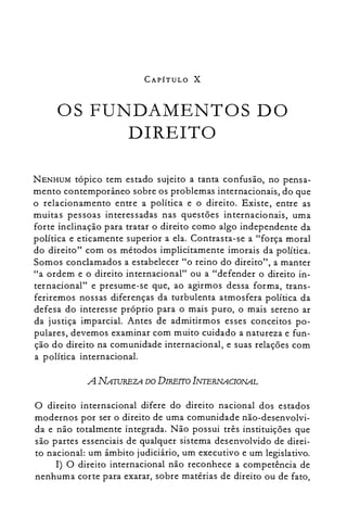 CAPÍTULO X
OS FUNDAMENTOS DO

DIREITO

NENHUM tópico tem estado sujeito a tanta confusão, no pensa­
mento contemporâneo sobre os problemas internacionais, do que
o relacionamento entre a política e o direito. Existe, entre as
muitas pessoas interessadas nas questões internacionais, uma
forte inclinação para tratar o direito como algo independente da
política e eticamente superior a ela. Contrasta-se a "força moral
do direito" com os métodos implicitamente imorais da política.
Somos conclamados a estabelecer "o reino do direito", a manter
"a ordem e o direito internacional" ou a "defender o direito in­
ternacional" e presume-se que, ao agirmos dessa forma, trans­
feriremos nossas diferenças da turbulenta atmosfera política da
defesa do interesse próprio para o mais puro, o mais sereno ar
da justiça imparcial. Antes de admitirmos esses conceitos po­
pulares, devemos examinar com muito cuidado a natureza e fun­
ção do direito na comunidade internacional, e suas relações com
a política internacional.
A NATUREZA DO DIREITO INTERNACIONAL
o direito internacional difere do direito nacional dos estados
modernos por ser o direito de uma comunidade não-desenvolvi­
da e não totalmente integrada. Não possui três instituições que
são partes essenciais de qualquer sistema desenvolvido de direi­
to nacional: um âmbito judiciário, um executivo e um legislativo.
I) O direito internacional não reconhece a competência de
nenhuma corte para exarar, sobre matérias de direito ou de fato,
 