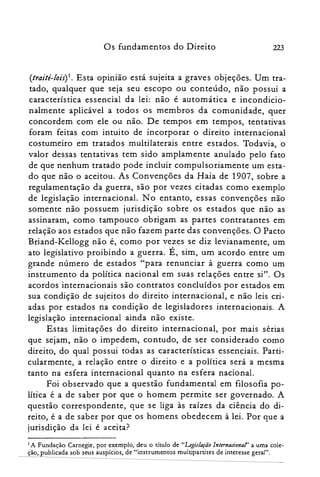 223Os fundamentos do Direito
(traité-Iois) I . Esta opinião está sujeita a graves objeções. Um tra­
tado, qualquer que seja seu escopo ou conteúdo, não possui a
característica essencial da lei: não é automática e incondicio­
nalmente aplicável a todos os membros da comunidade, quer
concordem com ele ou não. De tempos em tempos, tentativas
foram feitas com intuito de incorporar o direito internacional
costumeiro em tratados multilaterais entre estados. Todavia, o
valor dessas tentativas tem sido amplamente anulado pelo fato
de que nenhum tratado pode incluir compulsoriamente um esta­
do que não o aceitou. As Convenções da Haia de 1907, sobre a
regulamentação da guerra, são por vezes citadas como exemplo
de legislação internacional. No entanto, essas convenções não
somente não possuem jurisdição sobre os estados que não as
assinaram, como tampouco obrigam as partes contratantes em
relação aos estados que não fazem parte das convenções. O Pacto
Briand-Kellogg não é, como por vezes se diz levianamente, um
ato legislativo proibindo a guerra. É, sim, um acordo entre um
grande número de estados "para renunciar à guerra como um
instrumento da política nacional em suas relações entre si". Os
acordos internacionais são contratos concluídos por estados em
sua condição de sujeitos do direito internacional, e não leis cri­
adas por estados na condição de legisladores internacionais. A
legislação internacional ainda não existe.
Estas limitações do direito internacional, por mais sérias
que sejam, não o impedem, contudo, de ser considerado como
direito, do qual possui todas as características essenciais. Parti­
cularmente, a relação entre o direito e a política será a mesma
tanto na esfera internacional quanto na esfera nacional.
Foi observado que a questão fundamental em filosofia po­
lítica é a de saber por que o homem permite ser governado. A
questão correspondente, que se liga às raízes da ciência do di­
reito, é a de saber por que os homens obedecem à lei. Por que a
jurisdição da lei é aceita?
I A Fundação Carnegie, por exemplo, deu o título de "Legislação Internacional' a uma cole­
ção, publicada sob seus auspícios, de "instrumentos multipartites de interesse geral".
 